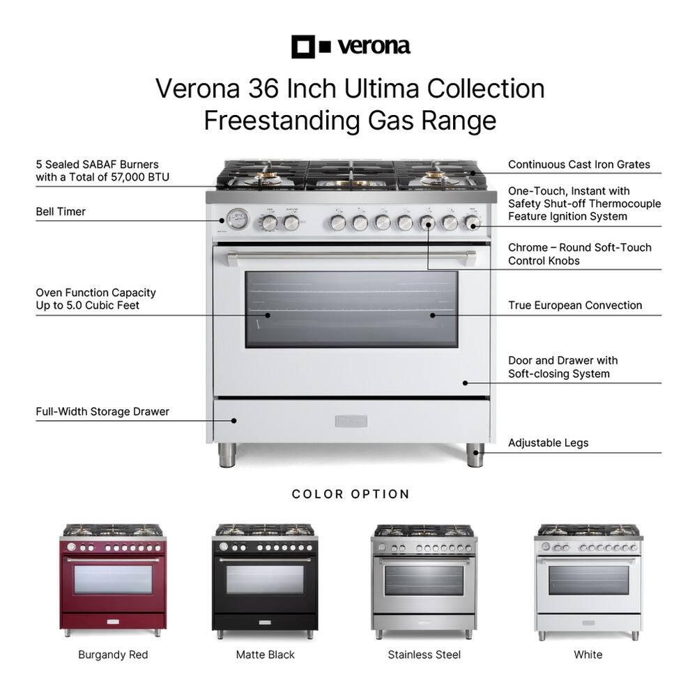 Verona 36 Inch Ultima Collection Freestanding Gas Range

- 5 Sealed SABAF Burners with a Total of 57,000 BTU
- Bell Timer
- Continuous Cast Iron Grates
- One-Touch, Instant with Safety Shut-off Thermocouple Feature Ignition System
- Chrome - Round Soft-Touch Control Knobs
- Oven Function Capacity Up to 5.0 Cubic Feet
- True European Convection
- Door and Drawer with Soft-closing System
- Full-Width Storage Drawer
- Adjustable Legs

COLOR OPTION:
- Burgundy Red
- Matte Black
- Stainless Steel
- White