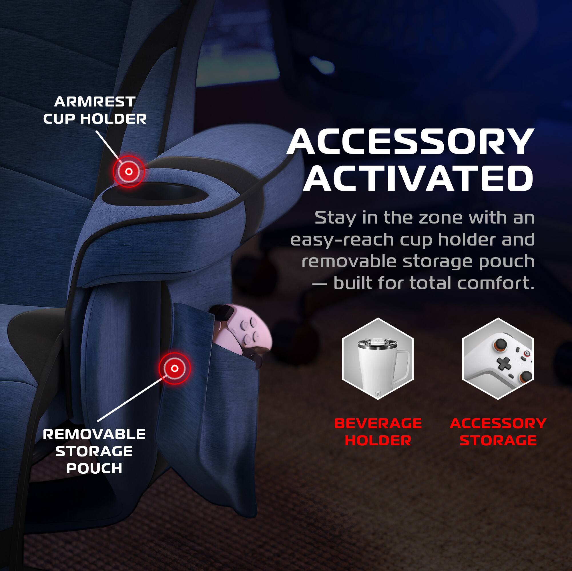 ARMREST CUP HOLDER ACCESSORY ACTIVATED

Stay in the zone with an easy-reach cup holder and removable storage pouch - built for total comfort.

REMOVABLE STORAGE POUCH

BEVERAGE HOLDER

ACCESSORY STORAGE