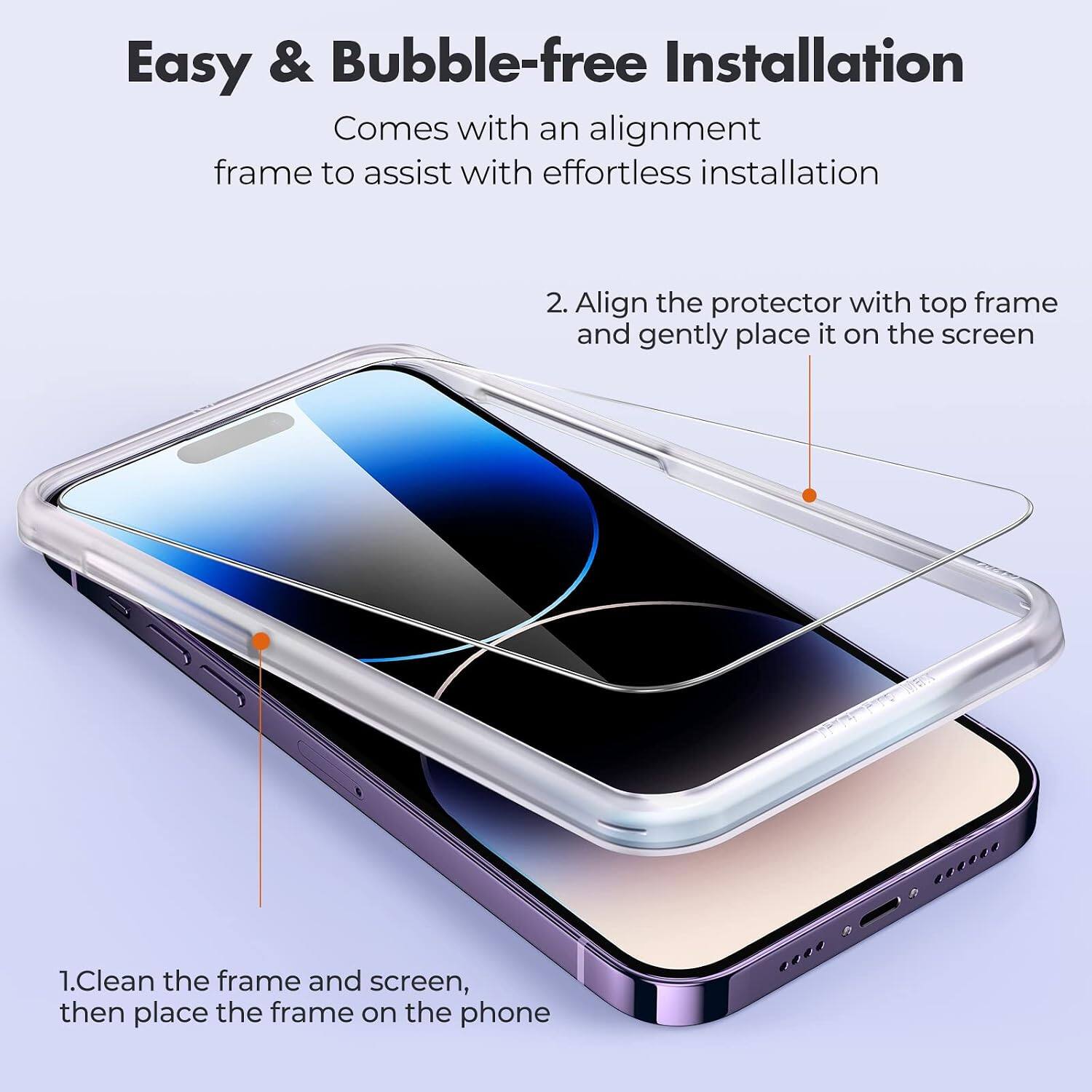 Easy & Bubble-free Installation

Comes with an alignment frame to assist with effortless installation

1. Clean the frame and screen, then place the frame on the phone

2. Align the protector with top frame and gently place it on the screen