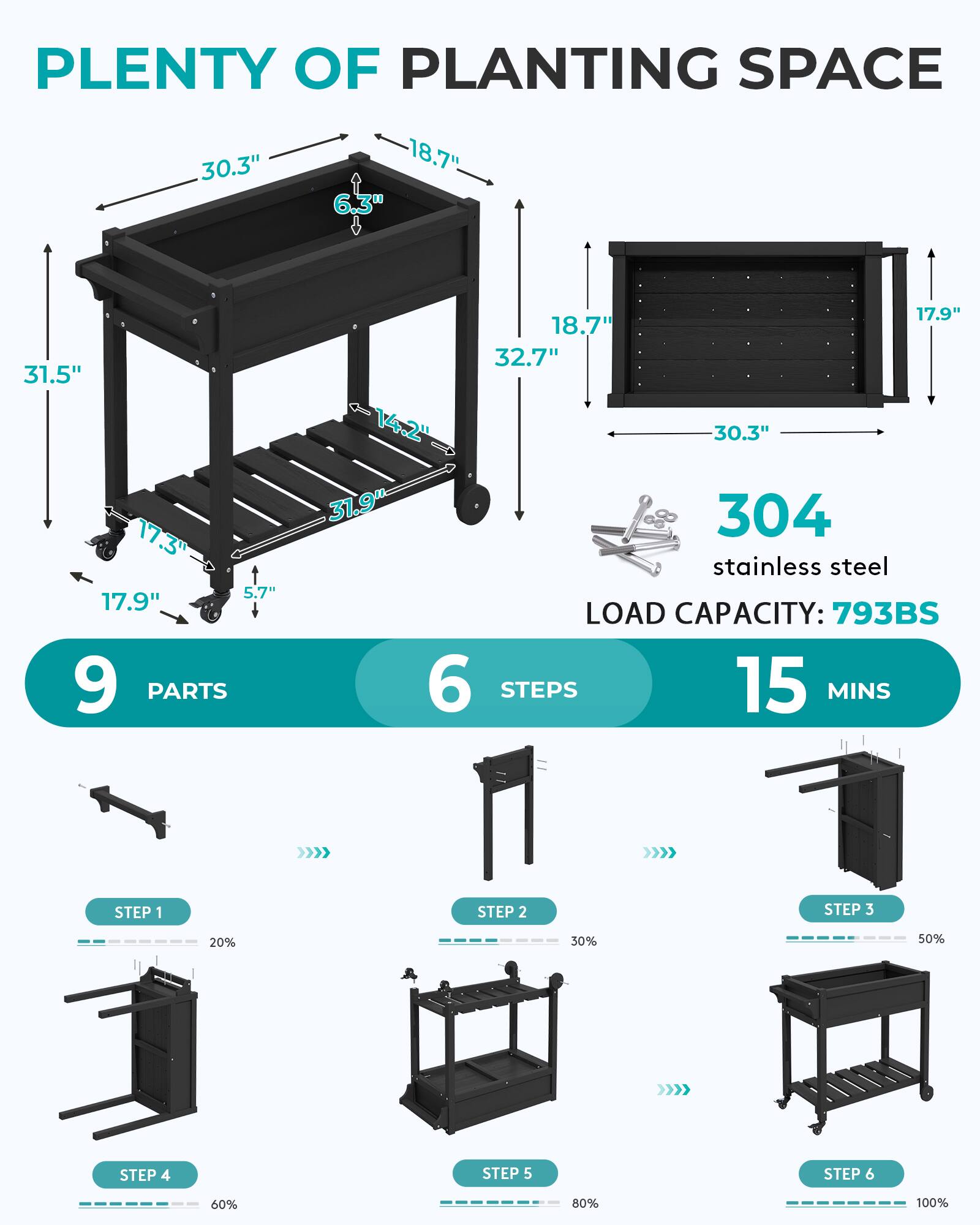 PLANTING SPACE  
30.3" 18.7" 6.3"  
31.5" 17.3" 5.7" 17.9" 9 PARTS  
17.9" 18.7" 32.7" 14.2" 30.3" 31.9"  
304 stainless steel  
LOAD CAPACITY: 793BS  
6 STEPS 15 MINS  
STEP 1  
STEP 2  
STEP 3  
20%  
30%  
50%  
STEP 4  
STEP 5  
STEP 6  
60%  
80%  
100%