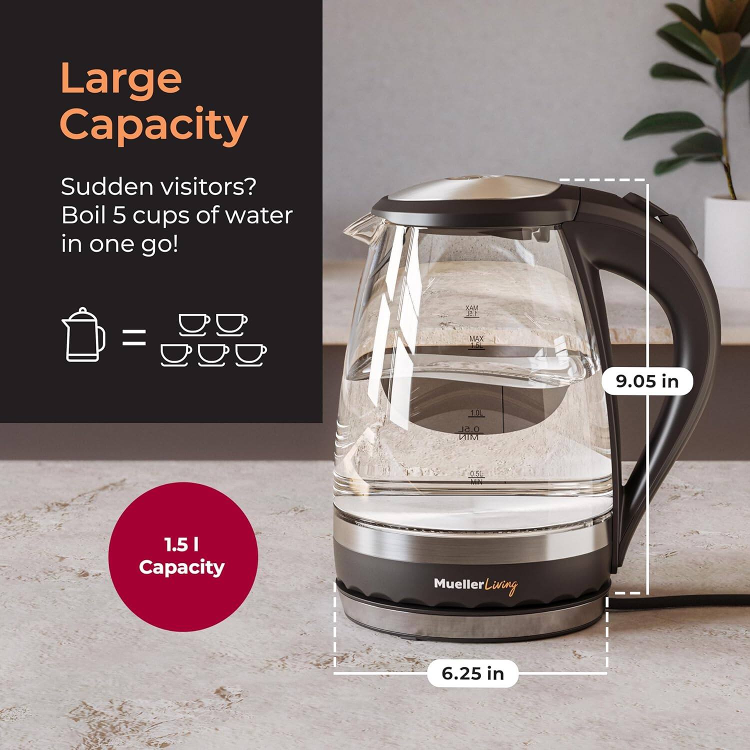 Large Capacity Sudden visitors? Boil 5 cups of water in one go! 1.5 I Capacity Mueller Living 6.25 in 9.05 in