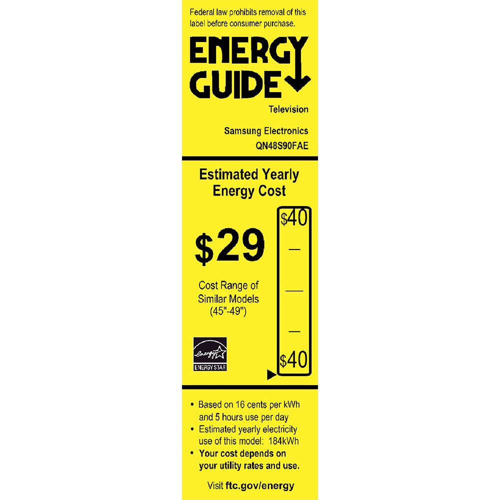 Federal law prohibits removal of this label before consumer purchase.

**ENERGY GUIDE**  
Television  
Samsung Electronics  
QN48S90FAE  

**Estimated Yearly Energy Cost**  
$29  
Cost Range of Similar Models (45"-49")  
$40  

Based on 16 cents per kWh and 5 hours use per day  
Estimated yearly electricity use of this model: 184kWh  
Your cost depends on your utility rates and use.  
Visit ftc.gov/energy  

ENERGY STAR