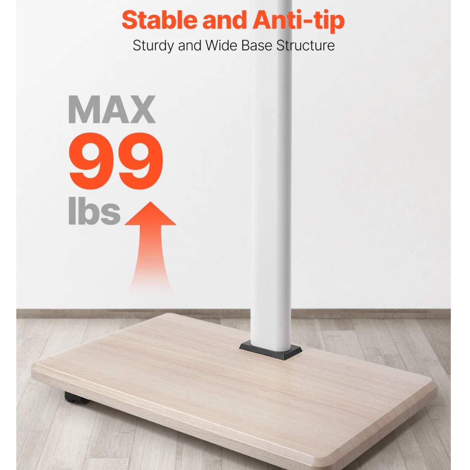 Stable and Anti-tip  
Sturdy and Wide Base Structure  

MAX 99 lbs
