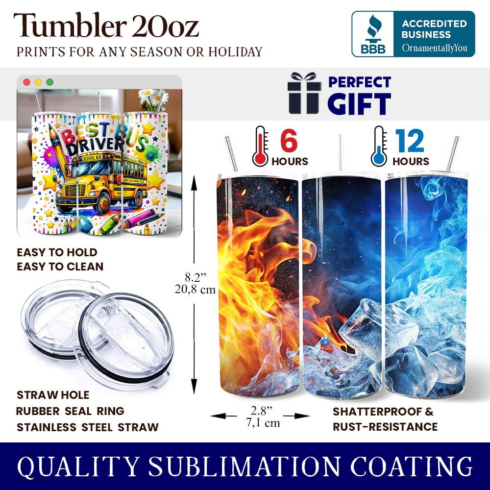 Tumbler 20oz  
PRINTS FOR ANY SEASON OR HOLIDAY  

ACCREDITED BUSINESS  
BBB  
OrnamentallyYou  

PERFECT GIFT  

6 HOURS  
12 HOURS  

EASY TO HOLD  
EASY TO CLEAN  

8.2" (20.8 cm)  
STRAW HOLE  
RUBBER SEAL RING  
STAINLESS STEEL STRAW  
2.8" (7.1 cm)  

SHATTERPROOF & RUST-RESISTANCE  

QUALITY SUBLIMATION COATING