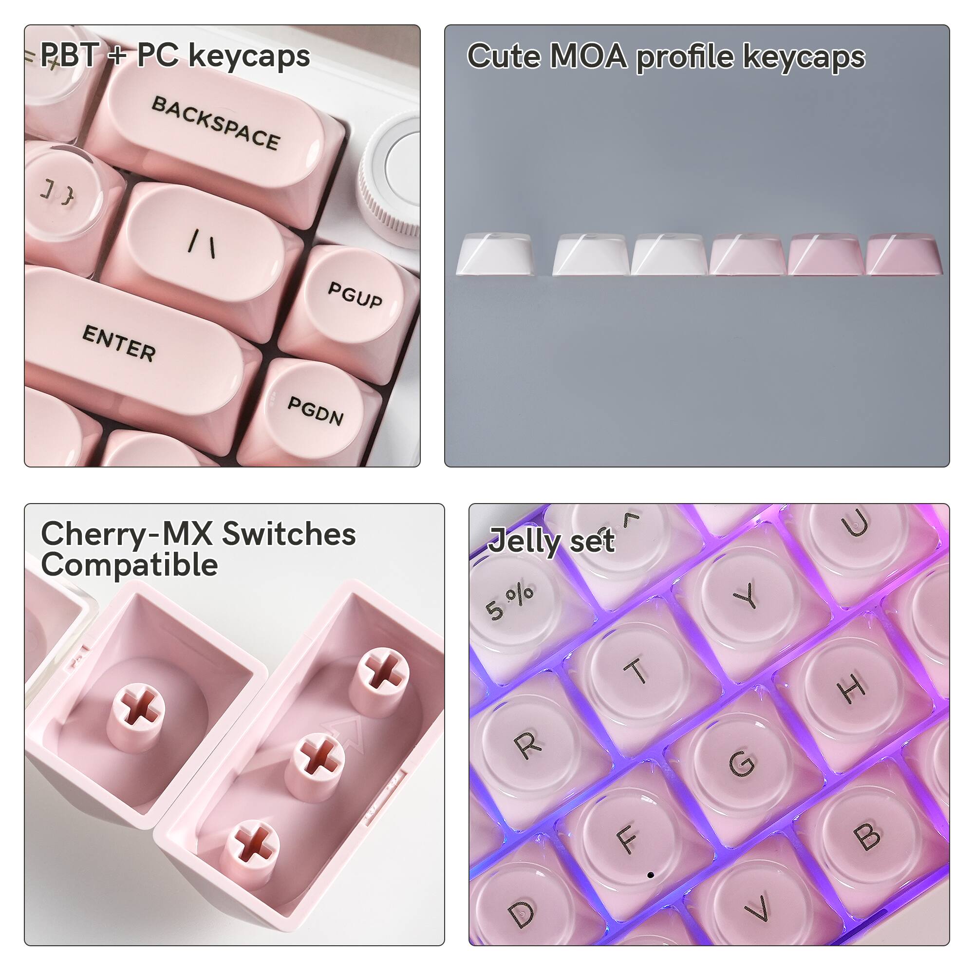 PBT + PC keycaps BACKSPACE
Cute MOA profile keycaps
ENTER
PGUP PGDN
Cherry-MX Switches Compatible
7 Jelly set 5 % T R F
G Z
U H