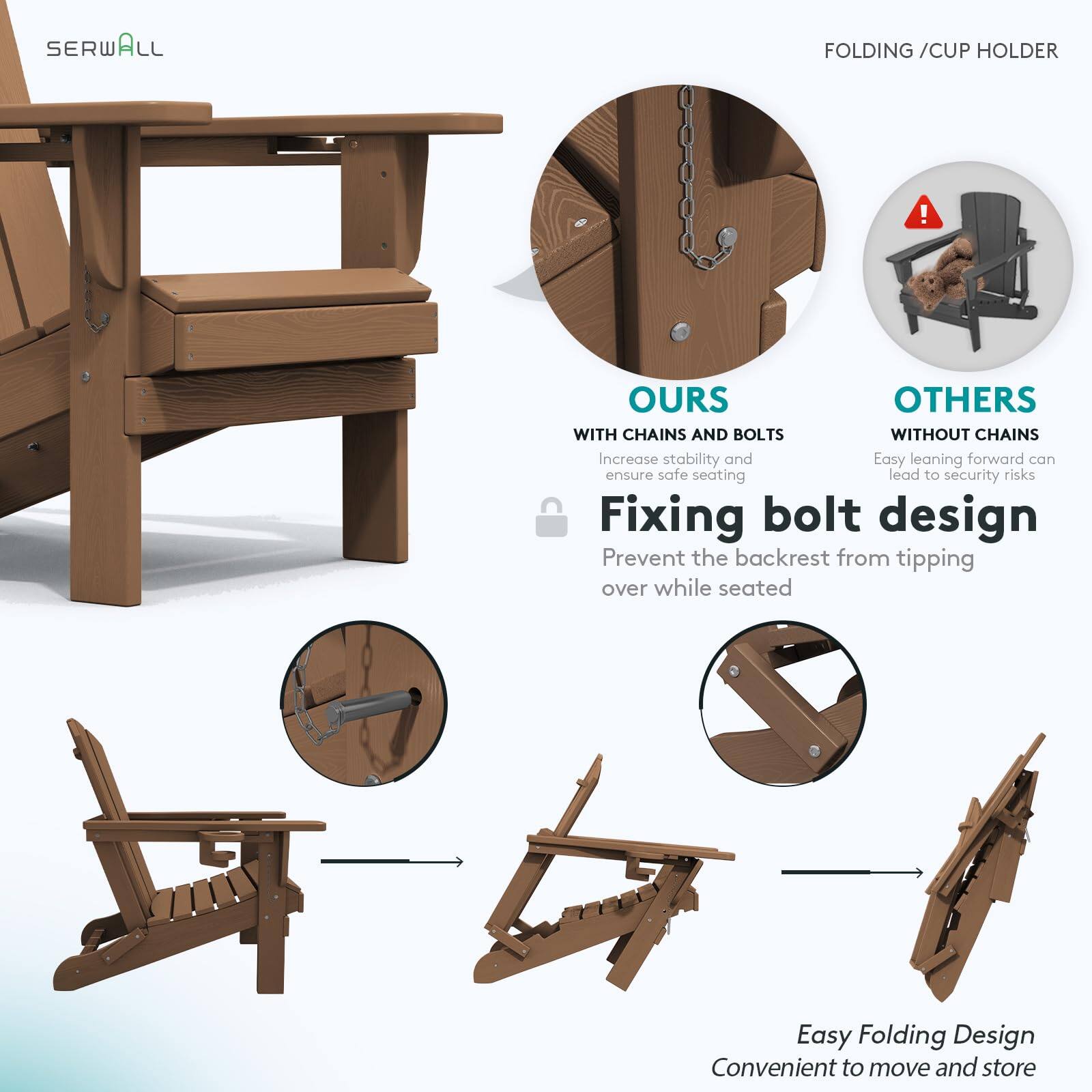SERWALL FOLDING / CUP HOLDER

OURS
WITH CHAINS AND BOLTS
Increase stability and ensure safe seating

Fixing bolt design
Prevent the backrest from tipping over while seated

OTHERS
WITHOUT CHAINS
Easy leaning forward can lead to security risks

Easy Folding Design
Convenient to move and store