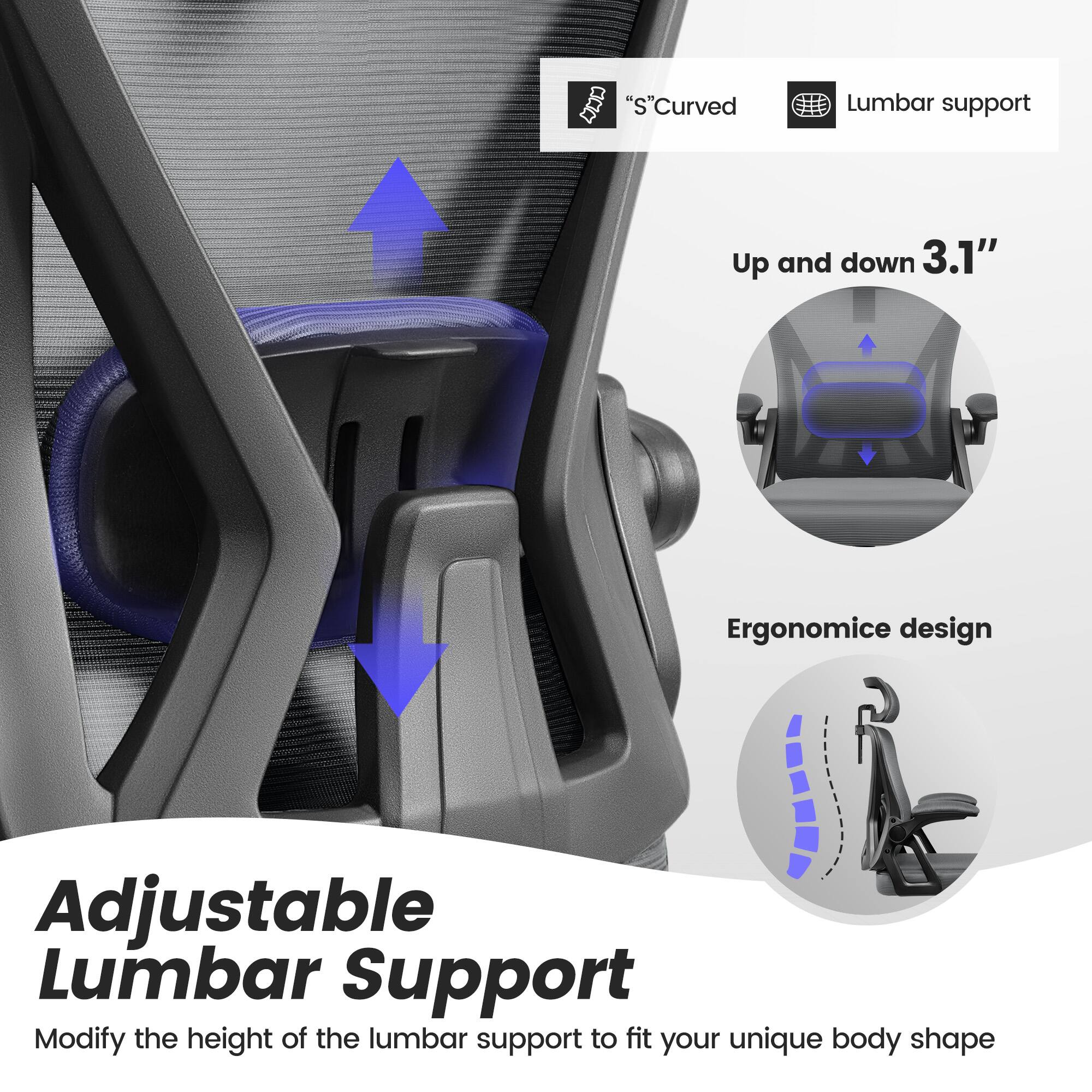 Adjustable Lumbar Support

Modify the height of the lumbar support to fit your unique body shape

"S" Curved Lumbar support

Up and down 3.1"

Ergonomic design