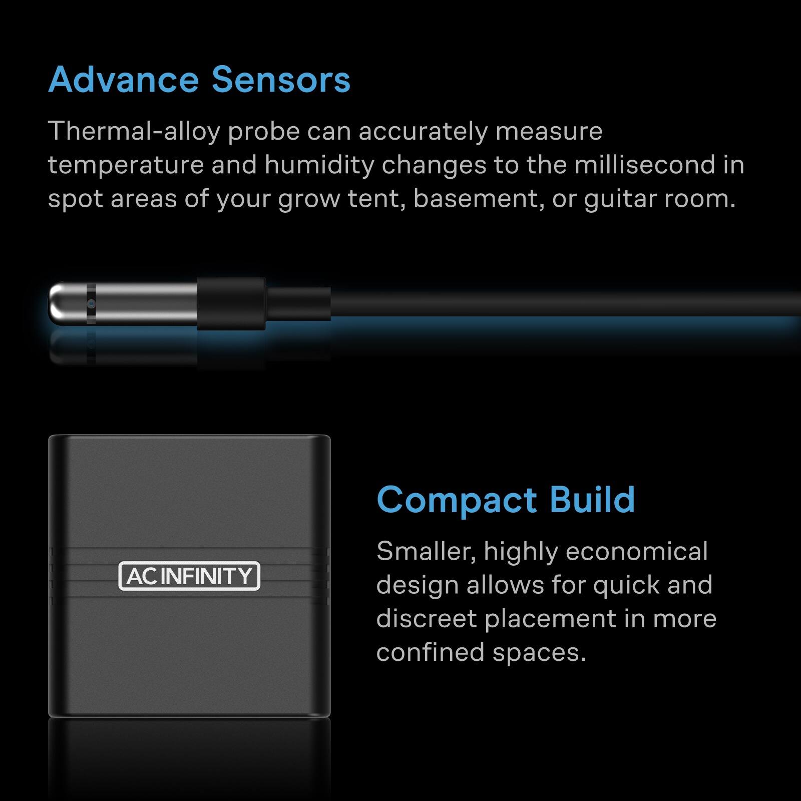 Advance Sensors  
Thermal-alloy probe can accurately measure temperature and humidity changes to the millisecond in spot areas of your grow tent, basement, or guitar room.  

AC INFINITY  
Compact Build  
Smaller, highly economical design allows for quick and discreet placement in more confined spaces.