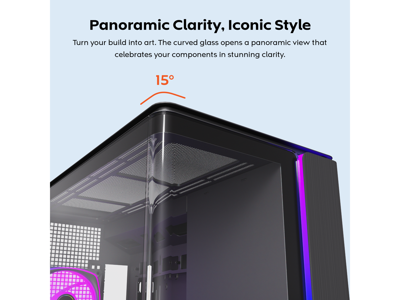 Panoramic Clarity, Iconic Style  
Turn your build into art. The curved glass opens a panoramic view that celebrates your components in stunning clarity.  

15°