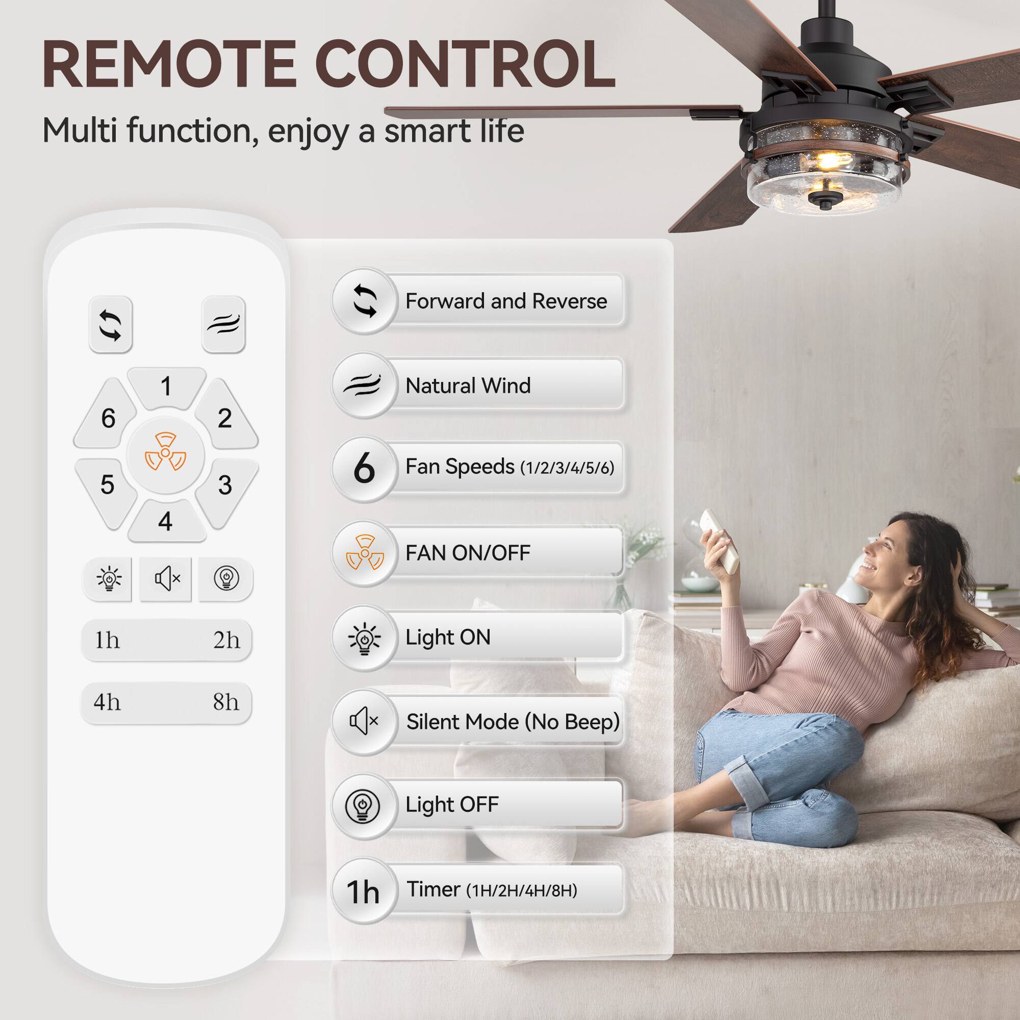REMOTE CONTROL
Multi function, enjoy a smart life
Forward and Reverse 6 5 1 4 2 3 6
Natural Wind
Fan Speeds (1/2/3/4/5/6)
FAN ON/OFF
1h 2h
Light ON 4h 8h
Silent Mode (No Beep)
Light OFF
1h
Timer (1H/2H/4H/8H)