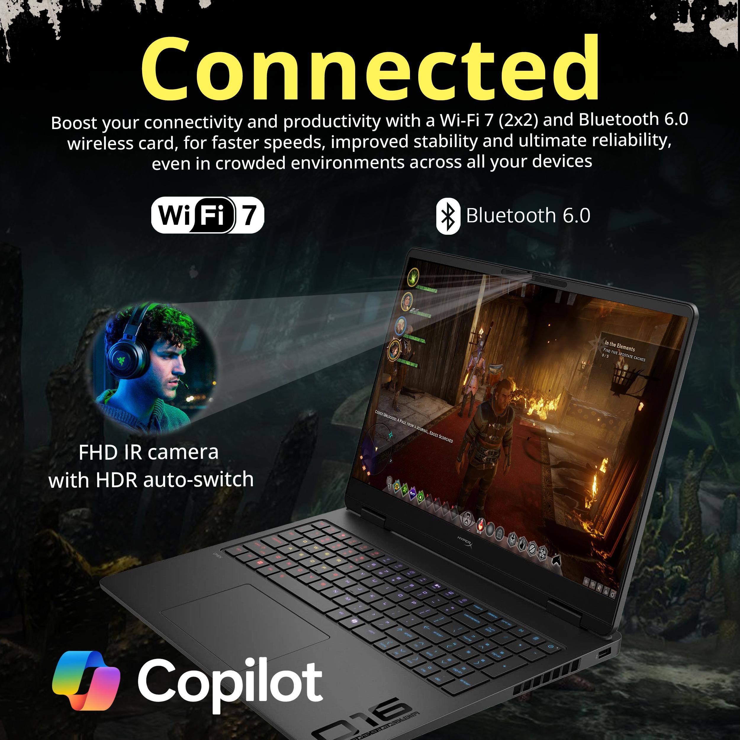 Connected

Boost your connectivity and productivity with a Wi-Fi 7 (2x2) and Bluetooth 6.0 wireless card, for faster speeds, improved stability and ultimate reliability, even in crowded environments across all your devices

Wi-Fi 7

Bluetooth 6.0

FHD IR camera with HDR auto-switch

Copilot