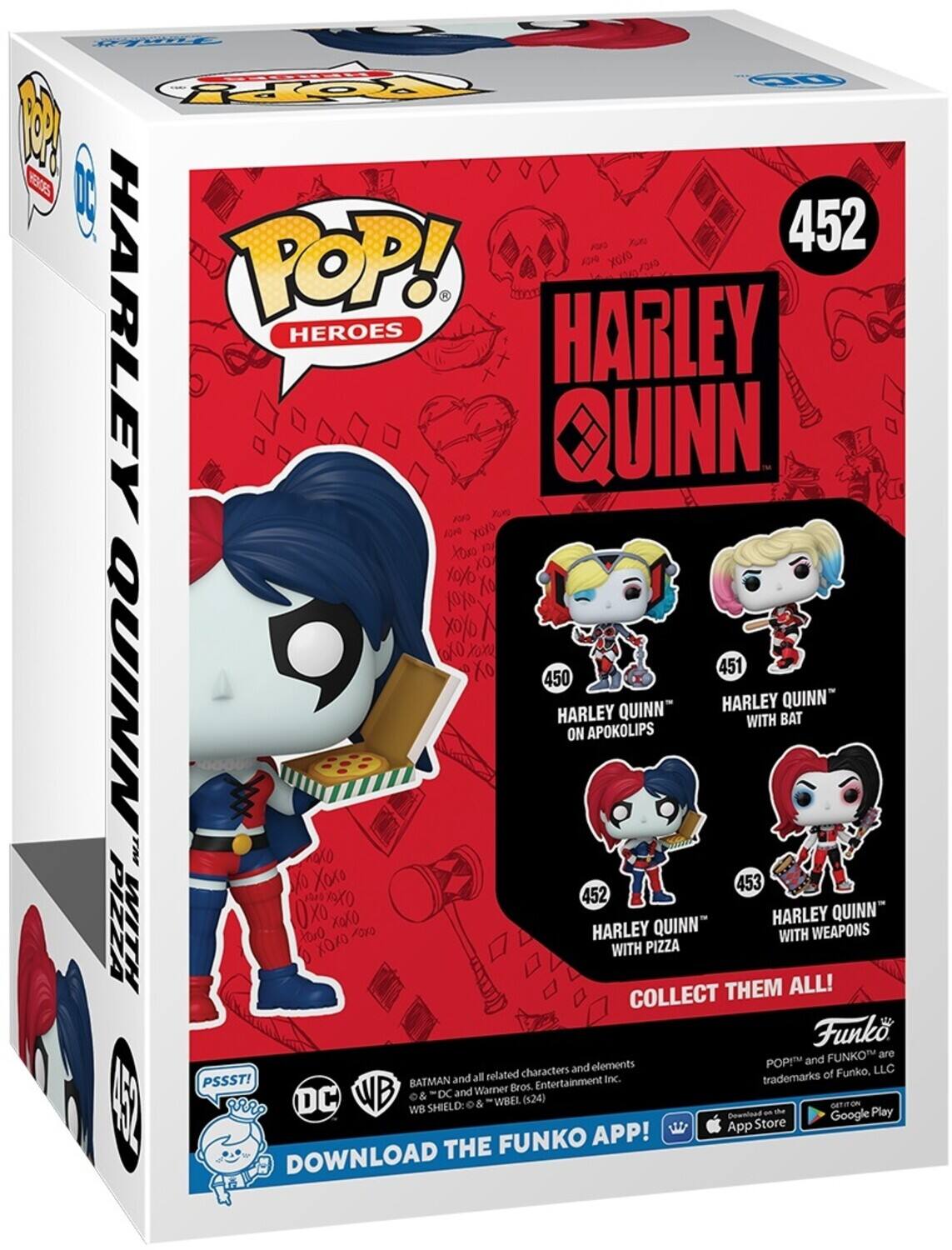 POP! HEROES
HARLEY QUINN
452
HARLEY QUINN
450
HARLEY QUINN ON APOKOLIPS
451
HARLEY QUINN WITH BAT
452
HARLEY QUINN WITH PIZZA
453
HARLEY QUINN WITH WEAPONS
COLLECT THEM ALL!
DOWNLOAD THE FUNKO APP!
PSSST!
BATMAN and DC
WB SHIELD & WBEL
FUNKO
POP! and FUNKO are trademarks of Funko, LLC
and all related characters and elements
Warner Bros. Entertainment Inc.
Download on the App Store
Google Play