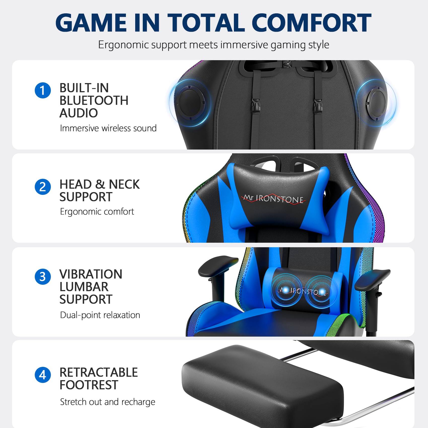 GAME IN TOTAL COMFORT  
Ergonomic support meets immersive gaming style

1. BUILT-IN BLUETOOTH AUDIO  
   Immersive wireless sound

2. HEAD & NECK SUPPORT  
   Ergonomic comfort

3. VIBRATION LUMBAR SUPPORT  
   Dual-point relaxation

4. RETRACTABLE FOOTREST  
   Stretch out and recharge