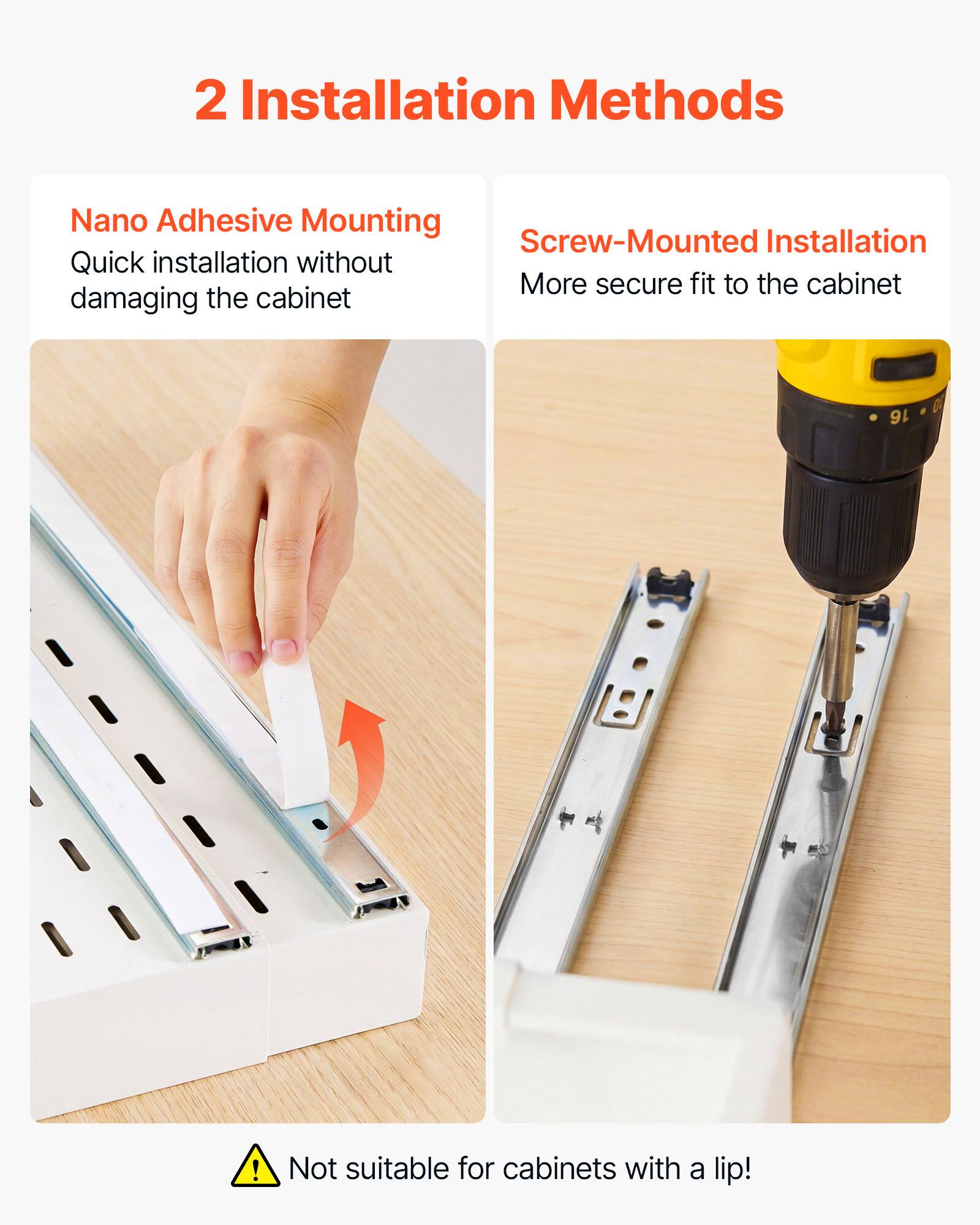 2 Installation Methods

Nano Adhesive Mounting
Quick installation without damaging the cabinet

Screw-Mounted Installation
More secure fit to the cabinet

Not suitable for cabinets with a lip!
