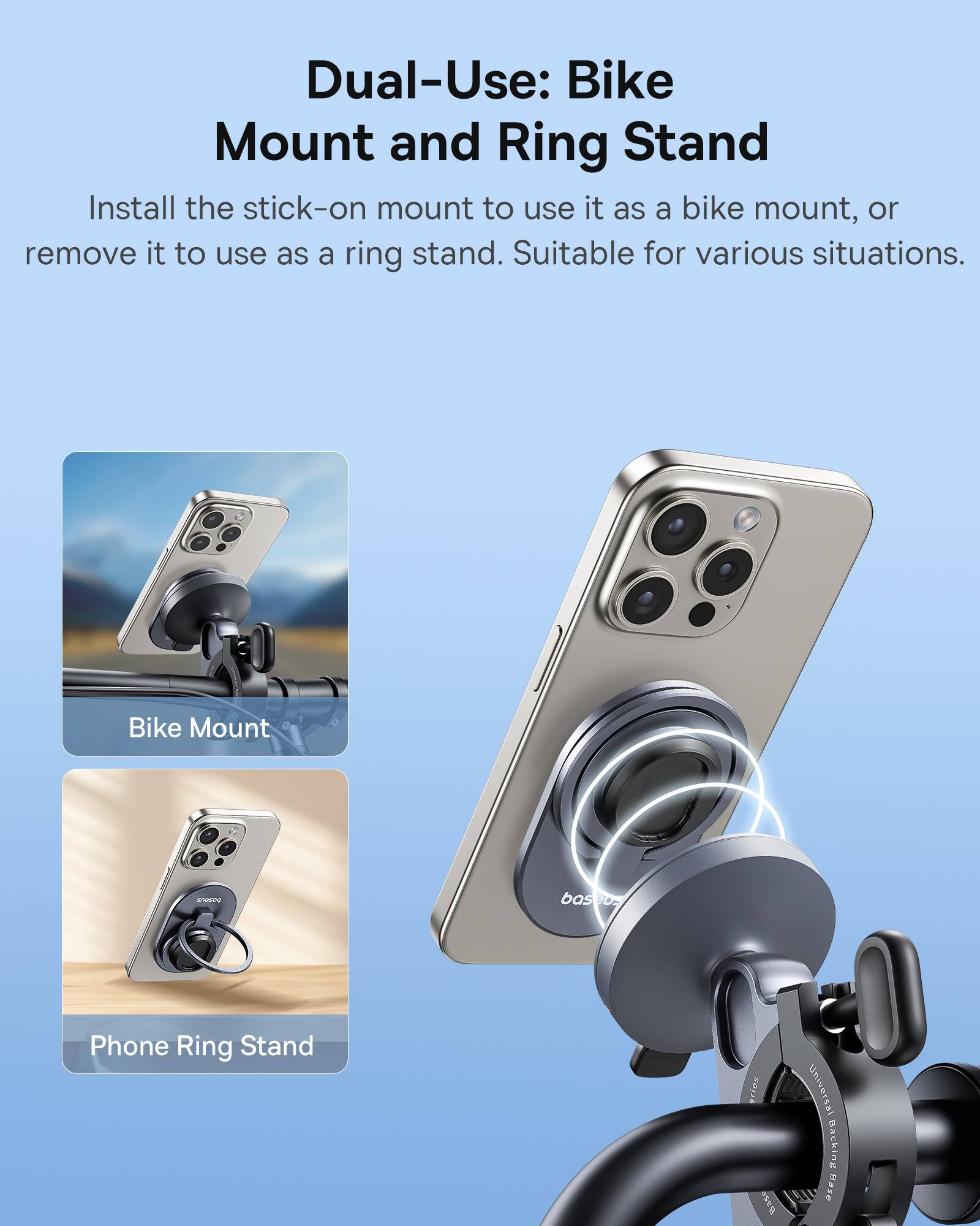 Dual-Use: Bike Mount and Ring Stand

Install the stick-on mount to use it as a bike mount, or remove it to use as a ring stand. Suitable for various situations.

Bike Mount

Phone Ring Stand
