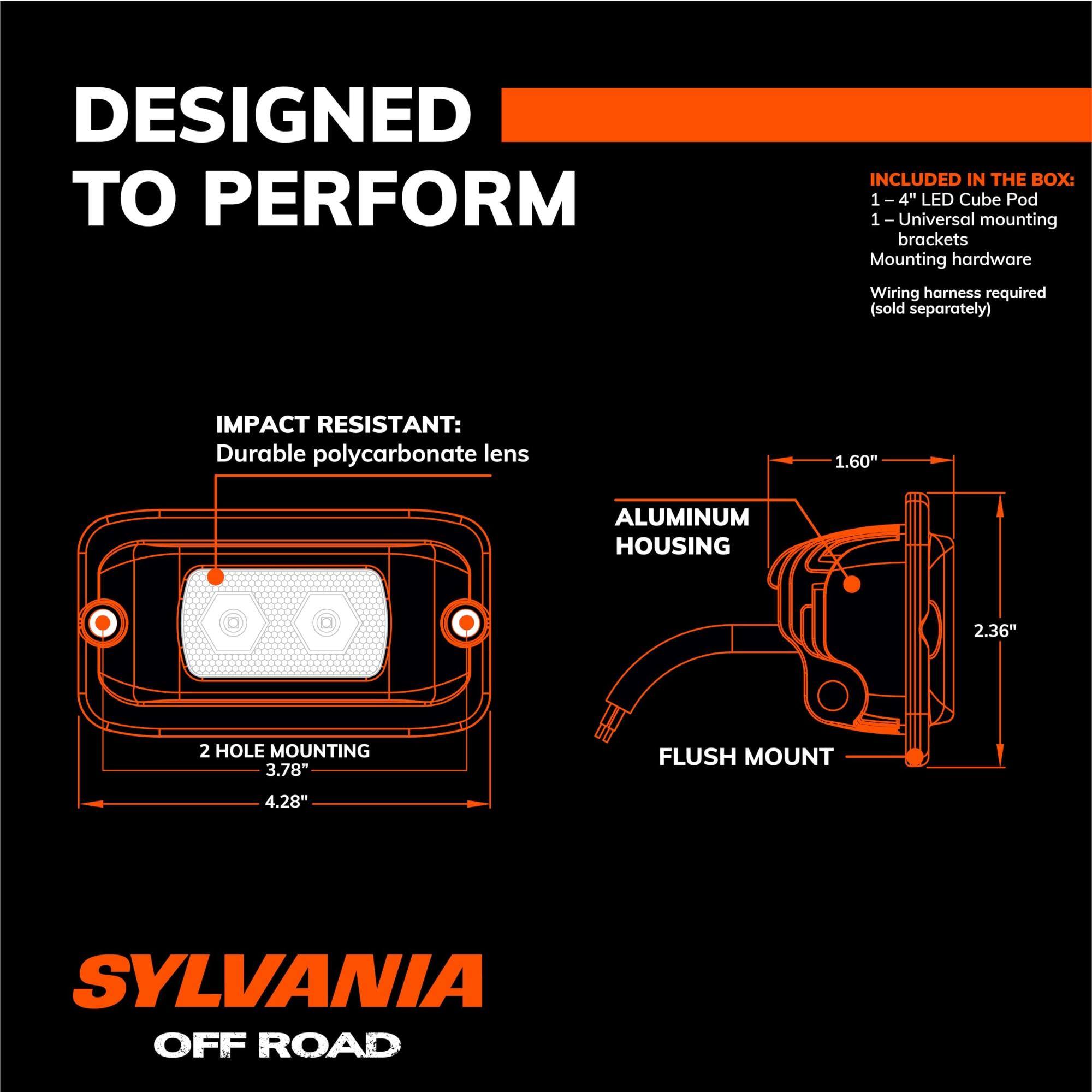 DESIGNED TO PERFORM

INCLUDED IN THE BOX:
- 1 - 4" LED Cube Pod
- 1 - Universal mounting brackets
- Mounting hardware
- Wiring harness required (sold separately)

IMPACT RESISTANT:
- Durable polycarbonate lens

ALUMINUM HOUSING
- 1.60"
- 2.36"
- 2 HOLE MOUNTING
- 3.78"
- 4.28"

FLUSH MOUNT

SYLVANIA OFF ROAD