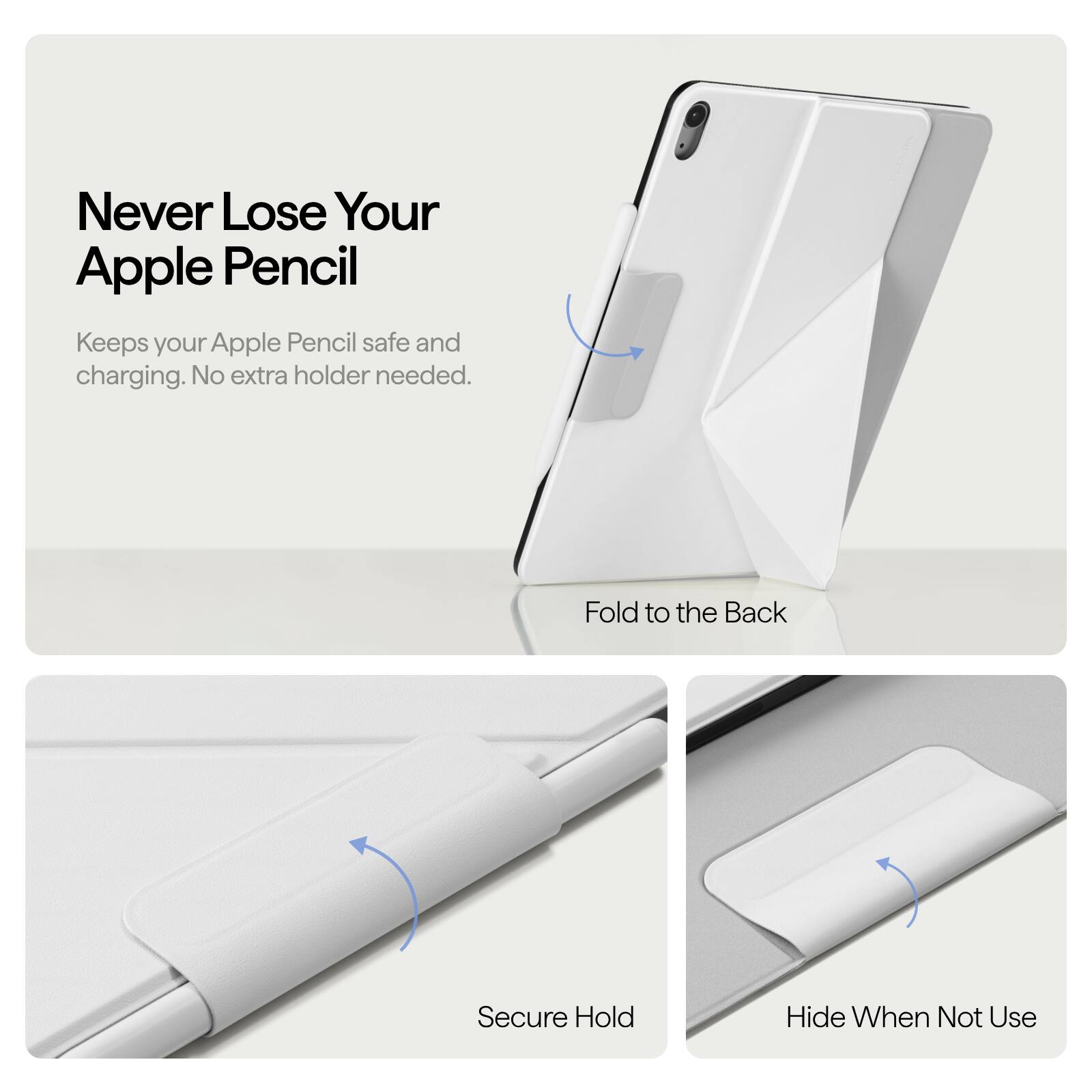 Never Lose Your Apple Pencil  
Keeps your Apple Pencil safe and charging. No extra holder needed.  

Fold to the Back  
Secure Hold  
Hide When Not Use