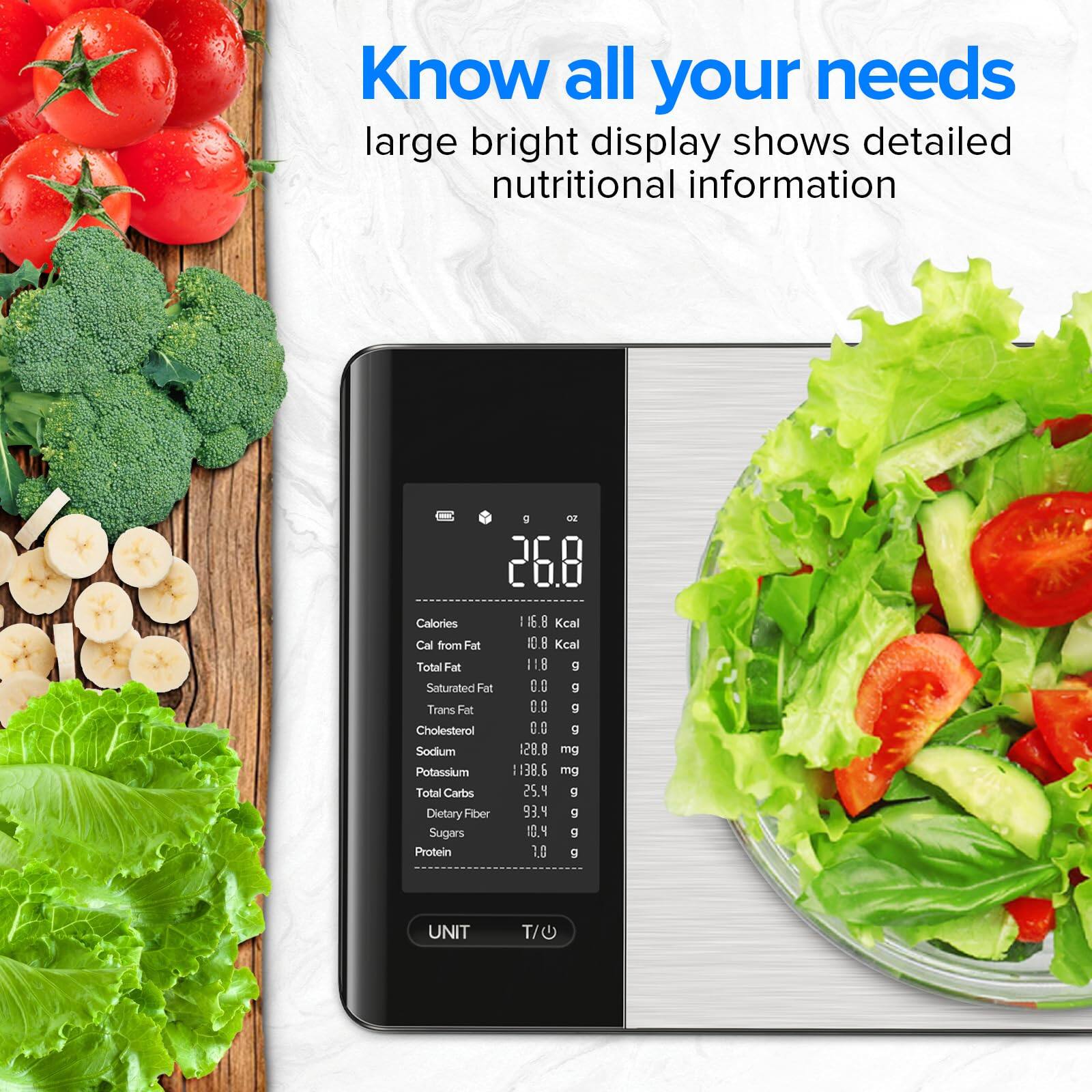 Know all your needs  
large bright display shows detailed nutritional information  

26.8 Calories  
16.8 Kcal  
Cal from Fat 10.8 Kcal  
Total Fat 1.8 g  
Saturated Fat 0.0 g  
Trans Fat 0.0 g  
Cholesterol 0.0 mg  
Sodium 128.8 mg  
Potassium 138.6 mg  
Total Carbs 2.5 g  
Dietary Fiber 9.3 g  
Sugars 10.4 g  
Protein 1.0 g  

UNIT T/