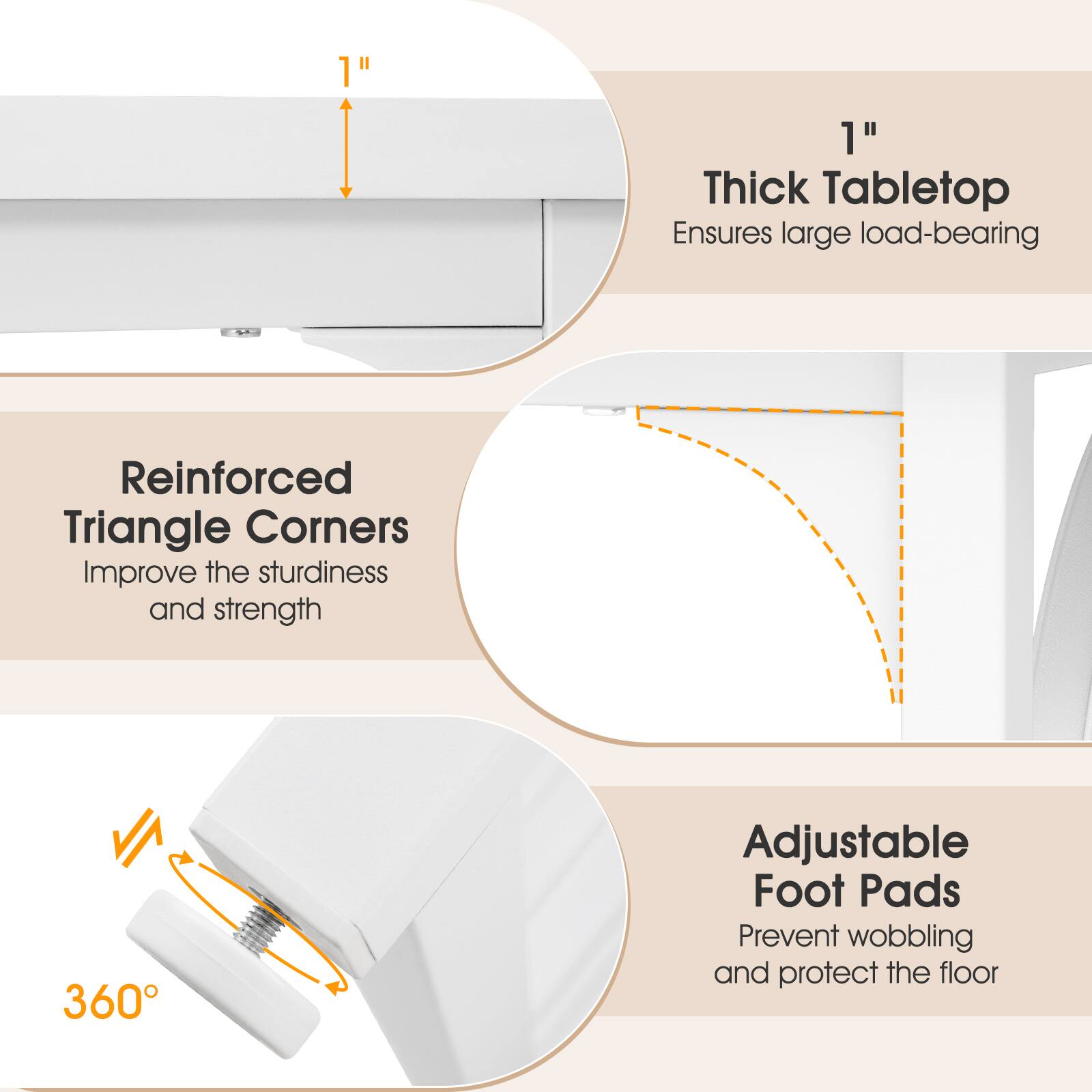 1" Thick Tabletop Ensures large load-bearing  
Reinforced Triangle Corners Improve the sturdiness and strength  
360° Adjustable Foot Pads Prevent wobbling and protect the floor