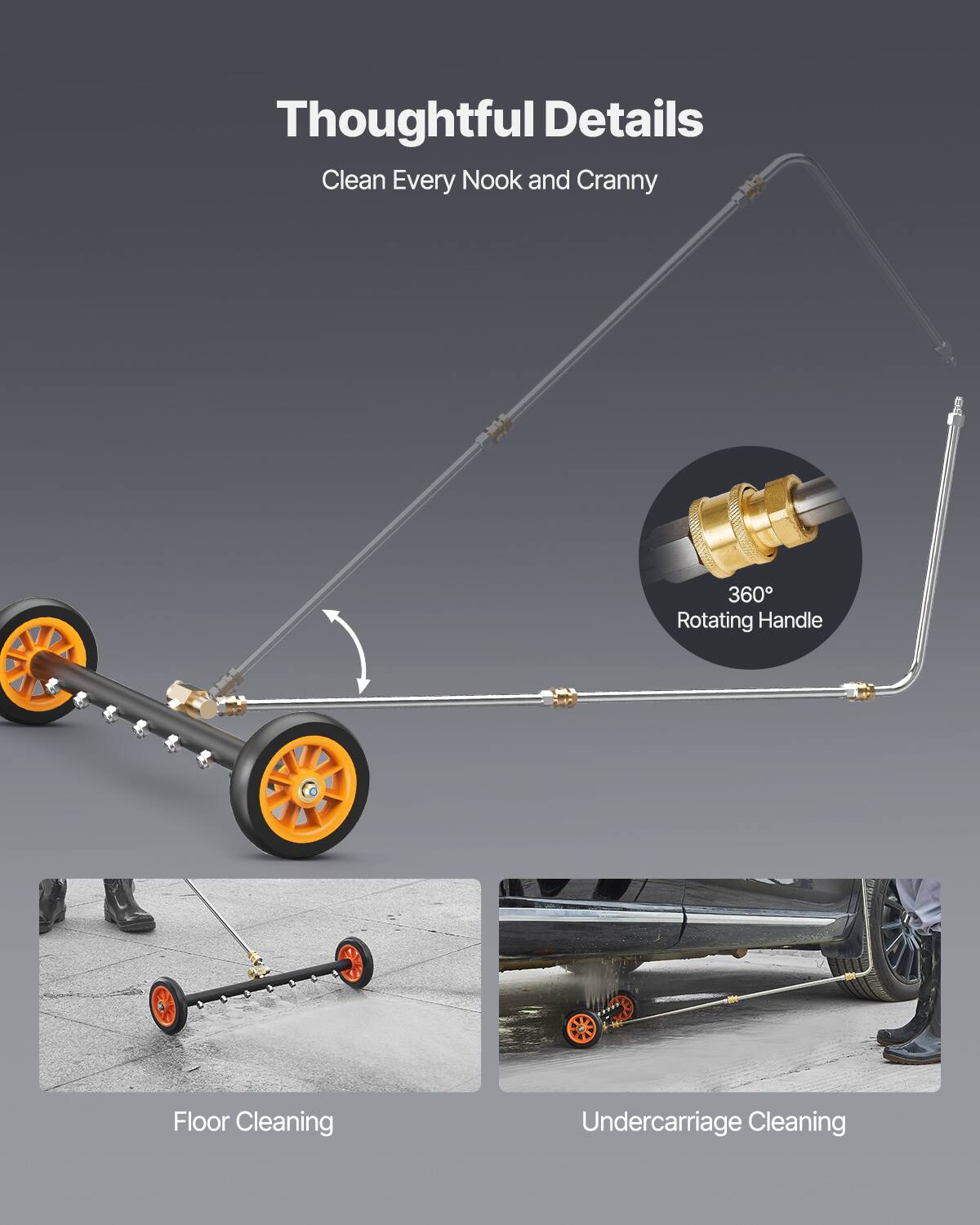 Thoughtful Details
Clean Every Nook and Cranny
360° Rotating Handle
Floor Cleaning
Undercarriage Cleaning