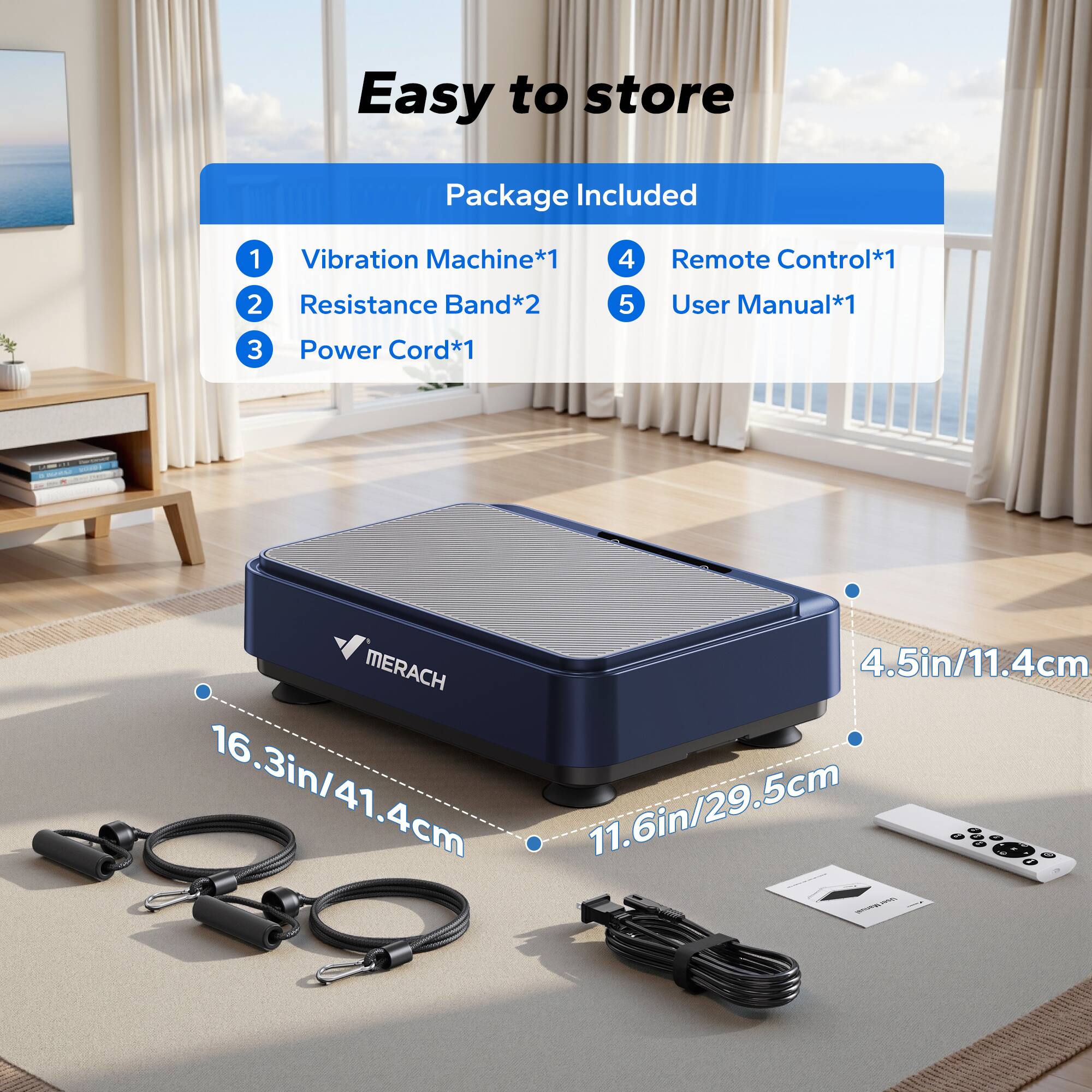 Easy to store

Package Included

1. Vibration Machine*1  
2. Resistance Band*2  
3. Power Cord*1  
4. Remote Control*1  
5. User Manual*1  

MERACH  
4.5in/11.4cm  
16.3in/41.4cm  
11.6in/29.5cm