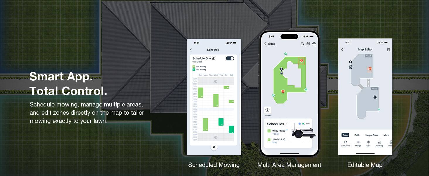 9:41 va 9:41 - Goat 0:41

Schedule Map Editor Schedule One Weety - 5 uT Smart App. Total Control. Schedule mowing, manage multiple areas, and edit zones directly on the map to tailor mowing exactly to your lawn. Buto mawing Ama mawing Aon Tue wae 1 ore eo ner onoe GA. -o 30-30 snA - - - 114 1200 1-00 1400 1m 1800 s 18-00 1800 - mo - a0 - x de sor % Statias Schedules 07-00-07:00 Today 21:00-23:30 Wed 1 Area

Add Area Path DE Monge ee3 Ne-go Zone More C a Spia Nleming Dete Scheduled Mowing Multi Area Management Editable Map