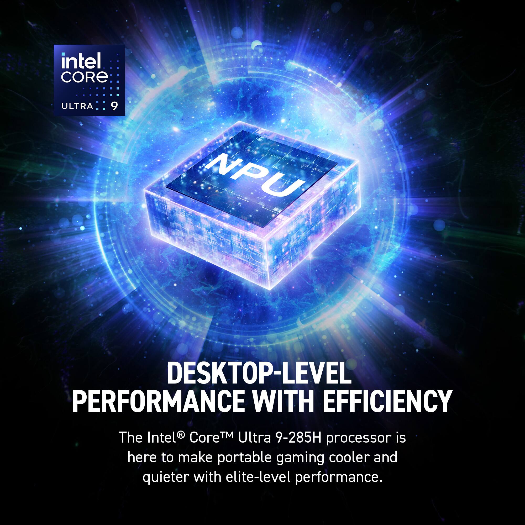 intel CORE  
ULTRA: 9  

NPU  

DESKTOP-LEVEL PERFORMANCE WITH EFFICIENCY  

The Intel® Core™ Ultra 9-285H processor is here to make portable gaming cooler and quieter with elite-level performance.