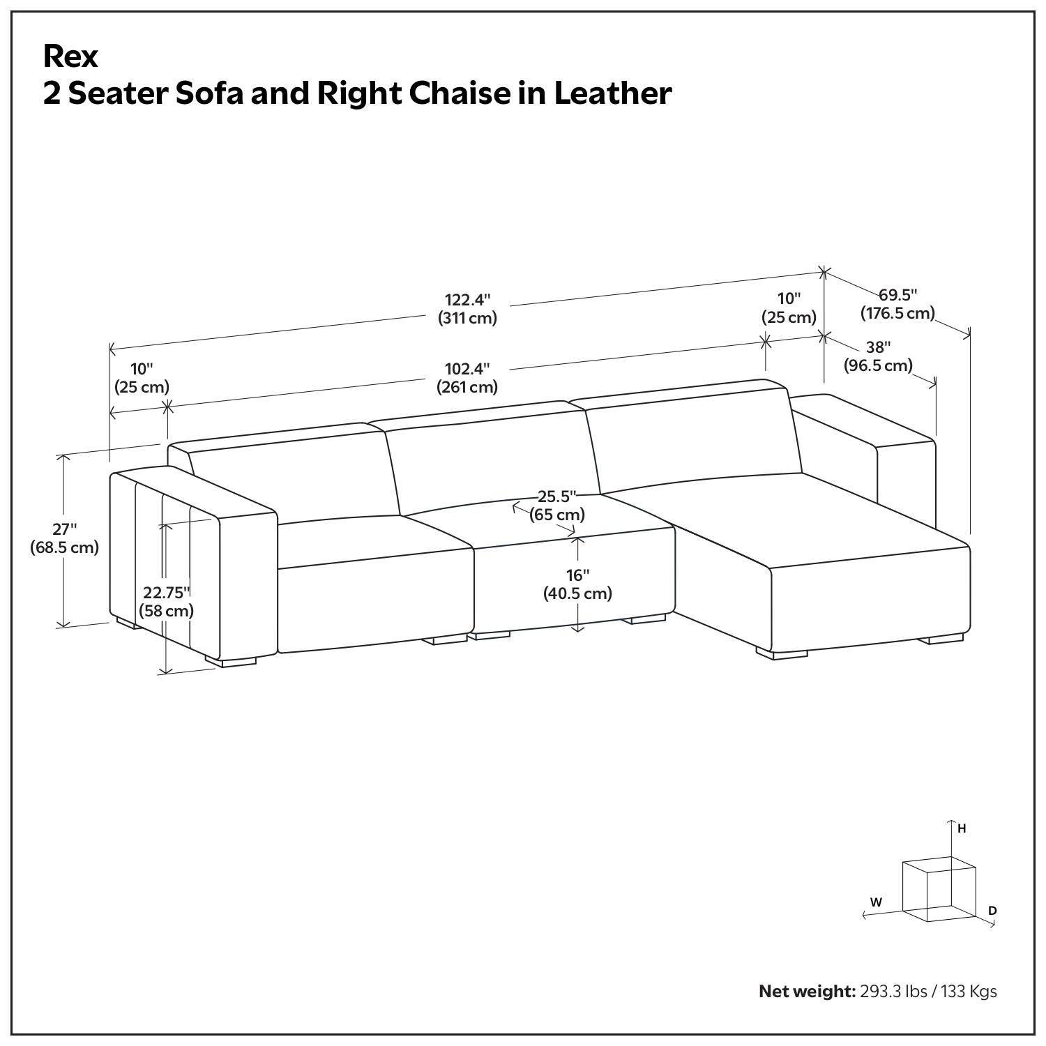 Rex  
2 Seater Sofa and Right Chaise in Leather  

Dimensions:  
- Length: 122.4" (311 cm)  
- Width: 102.4" (261 cm)  
- Height: 38" (96.5 cm)  
- Depth: 27" (68.5 cm)  
- Armrest Height: 10" (25 cm)  
- Seat Height: 16" (40.5 cm)  
- Seat Depth: 25.5" (65 cm)  
- Back Height: 69.5" (176.5 cm)  
- Armrest Width: 10" (25 cm)  
- Armrest Depth: 22.75" (58 cm)  

Net weight: 293.3 lbs / 133 Kgs