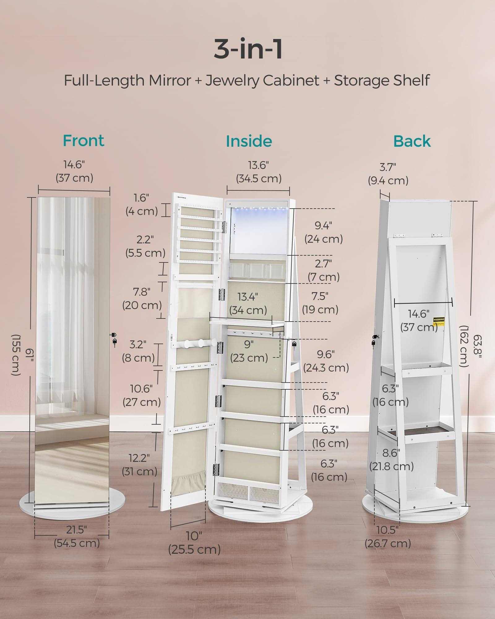 3-in-1 Full-Length Mirror + Jewelry Cabinet + Storage Shelf

Front:
- 14.6" (37 cm)
- 1.6" (4 cm)
- 2.2" (5.5 cm)
- 7.8" (20 cm)
- 3.2" (8 cm)
- 10.6" (27 cm)
- 13.6" (34.5 cm)
- 13.4" (34 cm)
- 9" (23 cm)
- 9.4" (24 cm)
- 2.7" (7 cm)
- 7.5" (19 cm)
- 9.6" (24.3 cm)
- 6.3" (16 cm)
- 3.7" (9.4 cm)
- 14.6" (37 cm)
- 6.3" (16 cm)
- 6.3" (16 cm)
- 8.6" (21.8 cm)
- 21.5" (54.5 cm)
- 10" (25.