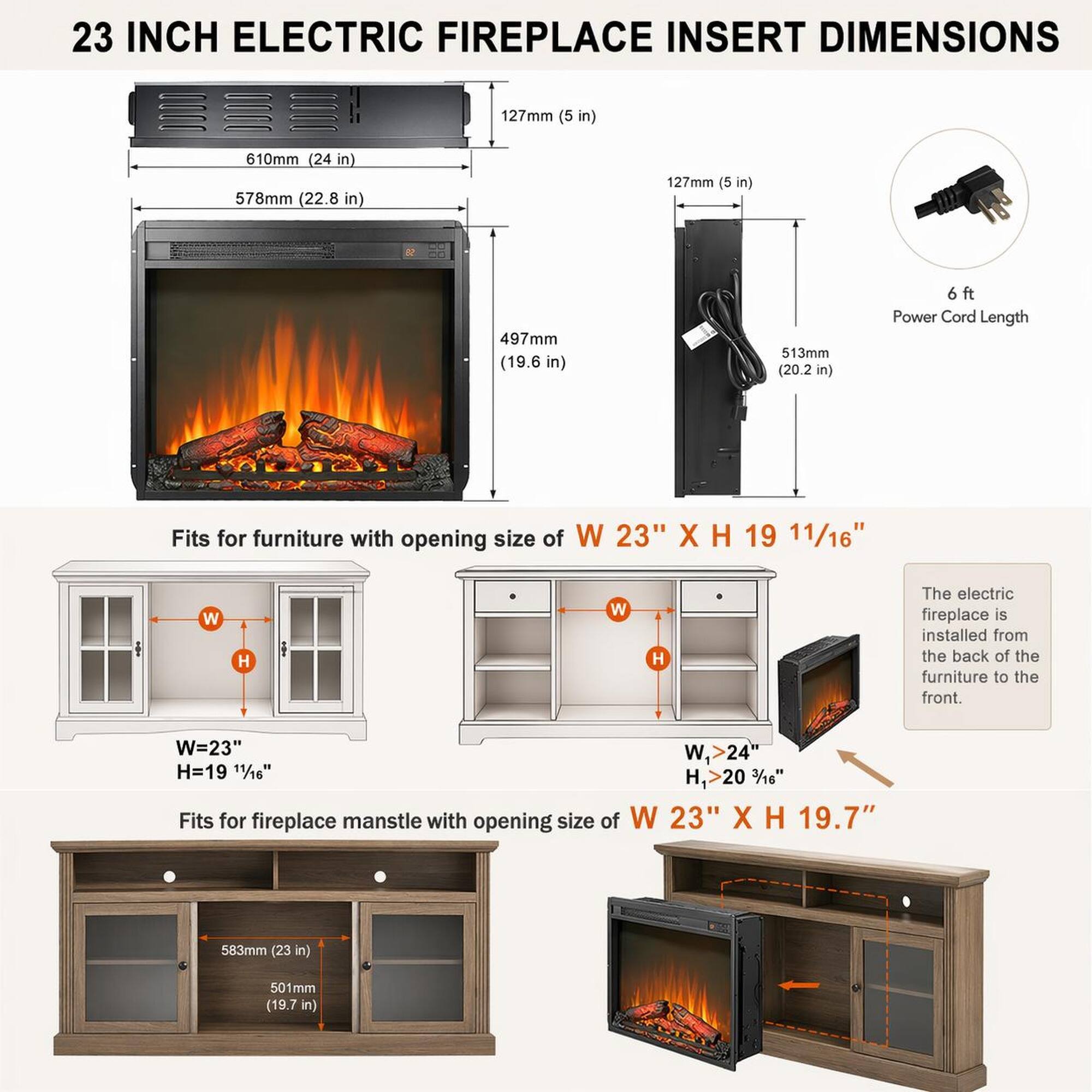 23 INCH ELECTRIC FIREPLACE INSERT DIMENSIONS

- 127mm (5 in)
- 610mm (24 in)
- 578mm (22.8 in)
- 127mm (5 in)
- 497mm (19.6 in)
- 513mm (20.2 in)

Power Cord Length: 6 ft

Fits for furniture with opening size of W 23" X H 19 11/16" (W=23" W, >24" H=19 11/16" H, >20 3/16")

Fits for fireplace mantel with opening size of W 23" X H 19.7" (583mm (23 in) 501mm (19.7 in))

The electric fireplace is installed from the back of the furniture to the front.