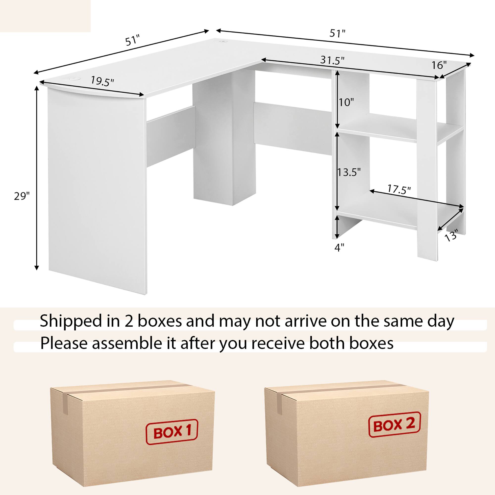 51" 19.5" 51" 31.5" 10" 16" 29" 13.5" 17.5" 4" 13"  
Shipped in 2 boxes and may not arrive on the same day  
Please assemble it after you receive both boxes  
BOX 1 BOX 2