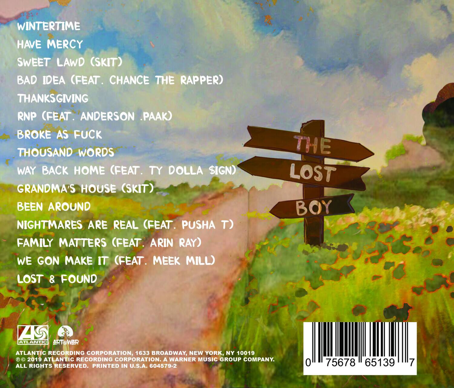 WINTERTIME  
HAVE MERCY  
SWEET LAW (SKIT)  
BAD IDEA (FEAT. CHANCE THE RAPPER)  
THANKSGIVING  
RNP (FEAT. ANDERSON .PAAK)  
BROKE AS FUCK  
THOUSAND WORDS  
WAY BACK HOME (FEAT. TY DOLLA $IGN)  
GRANDMA'S HOUSE (SKIT)  
BEEN AROUND  
NIGHTMARES ARE REAL (FEAT. PUSHA T)  
FAMILY MATTERS (FEAT. ARIN RAY)  
WE GON MAKE IT (FEAT. MEEK MILL)  
LOST & FOUND  

THE LOST BOY  

ATLANTIC RECORDING CORPORATION, 1633 BROADWAY, NEW YORK, NY 10019  
© 2019 ATLANTIC RECORDING CORPORATION. A WARNER MUSIC GROUP COMPANY.  
ALL RIGHTS RESERVED. PRINTED IN U.S.A. 604579-2  

0 75678 65139 7