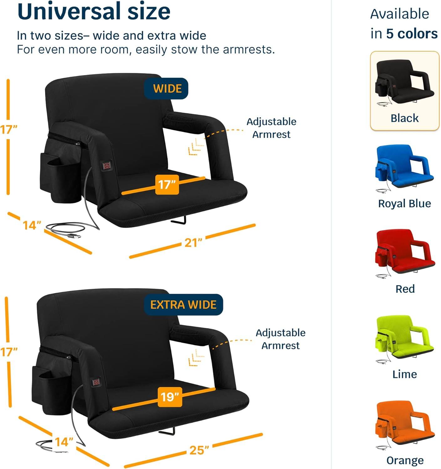 Universal size  
In two sizes—wide and extra wide  
For even more room, easily stow the armrests.  

WIDE  
17" Adjustable Armrest  
14"  
21"  

EXTRA WIDE  
17" Adjustable Armrest  
14"  
19"  
25"  

Available in 5 colors  
Black  
Royal Blue  
Red  
Lime  
Orange