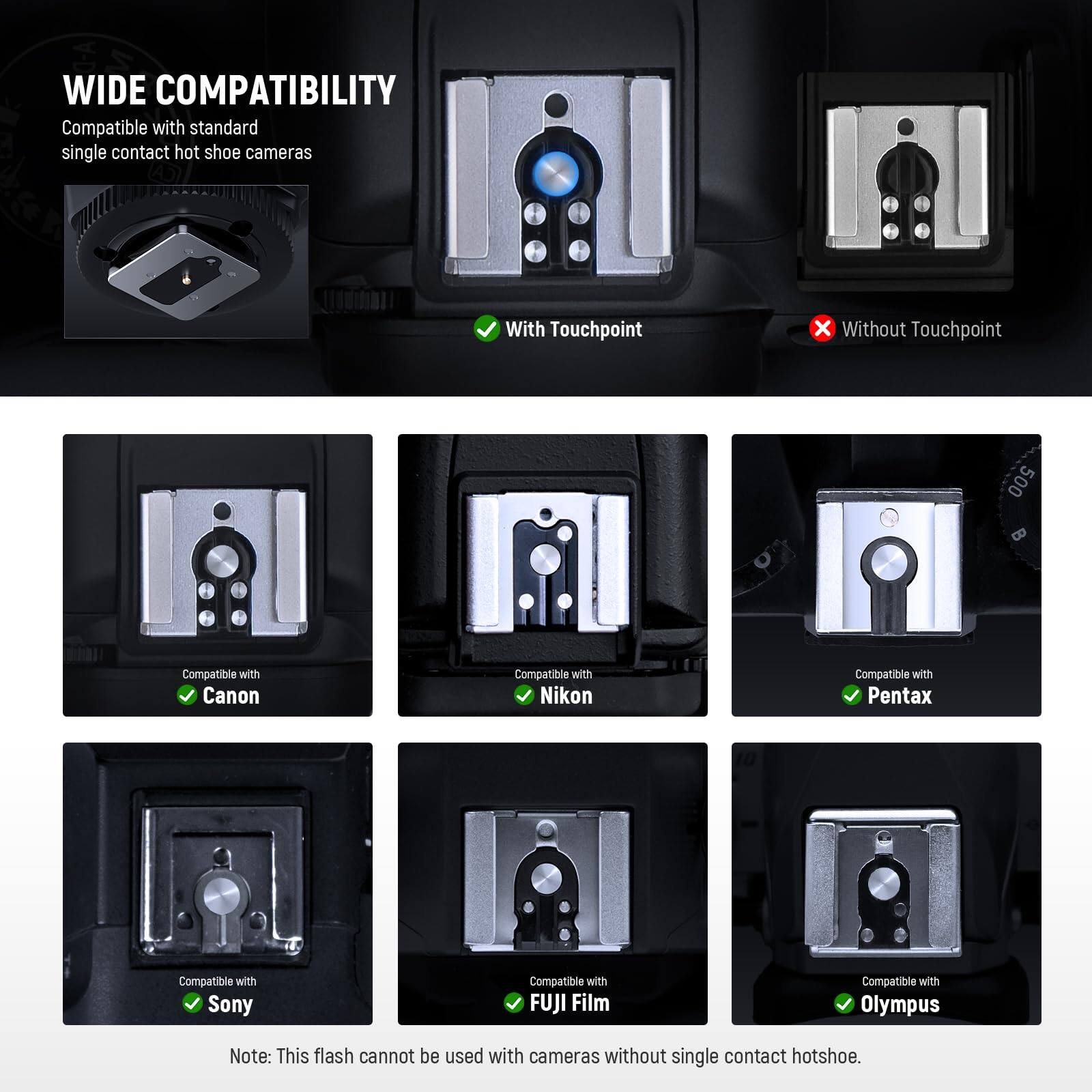 WIDE COMPATIBILITY  
Compatible with standard single contact hot shoe cameras  

With Touchpoint  
Without Touchpoint  

Compatible with Canon  
Compatible with Nikon  
Compatible with Pentax  
Compatible with Sony  
Compatible with FUJI Film  
Compatible with Olympus  

Note: This flash cannot be used with cameras without single contact hotshoe.