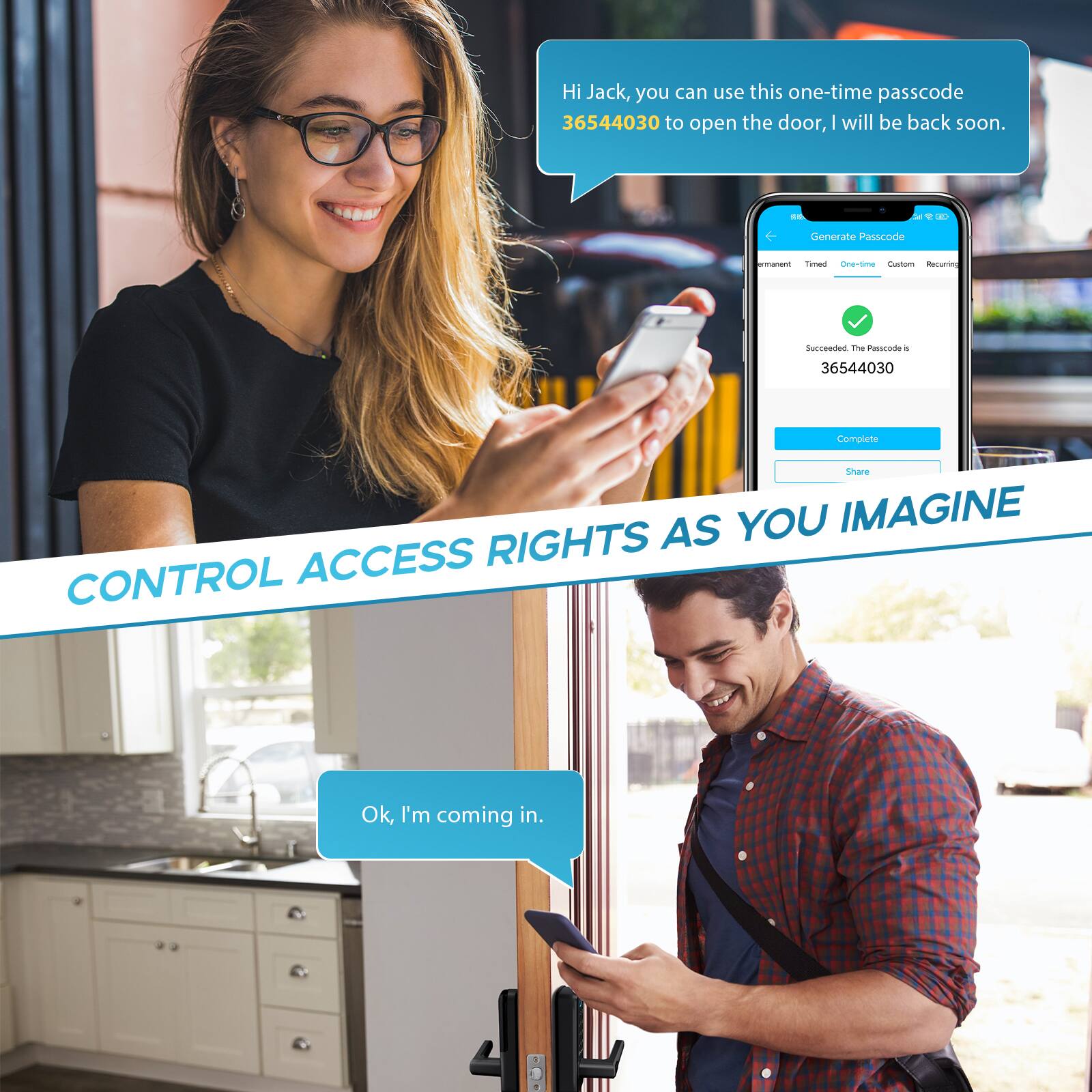 Hi Jack, you can use this one-time passcode 36544030 to open the door, I will be back soon.

Generate Passcode  
- Permanent  
- Timed  
- One-time  
- Custom  
- Recurring  

Succeeded. The Passcode is 36544030  

Complete  
Share  

Ok, I'm coming in.

CONTROL ACCESS RIGHTS AS YOU IMAGINE