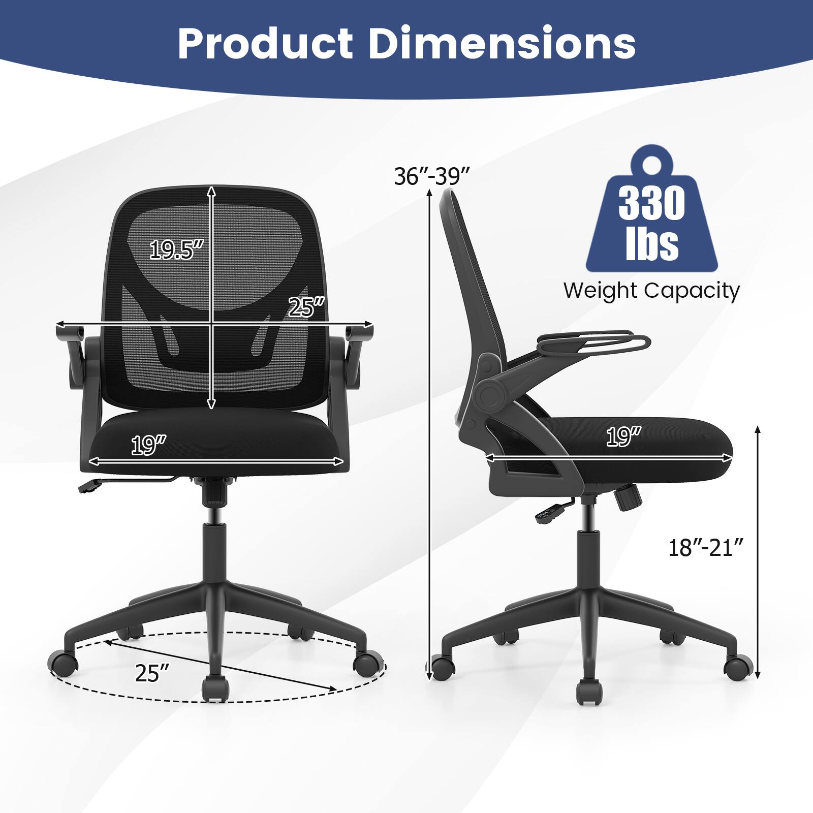 Product Dimensions  
- Height: 36"-39"  
- Back Height: 19.5"  
- Seat Width: 19"  
- Seat Depth: 18"-21"  
- Armrest Width: 25"  
- Base Diameter: 25"  

Weight Capacity: 330 lbs