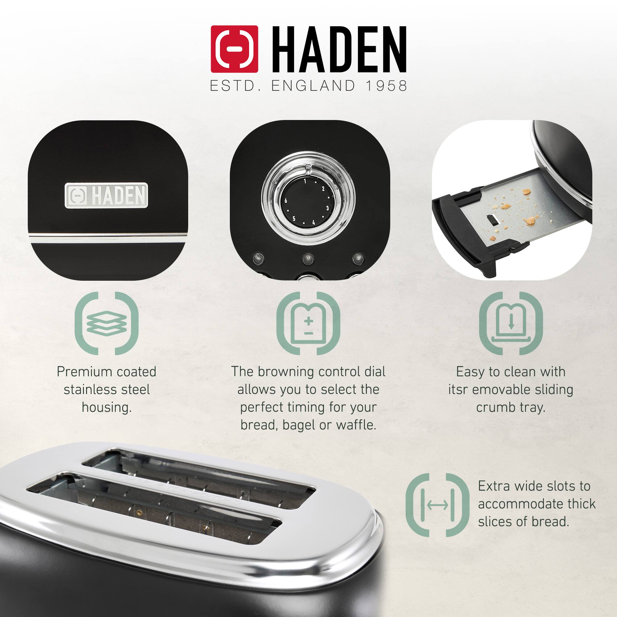 HADEN  
ESTD. ENGLAND 1958  

- Premium coated stainless steel housing.  
- The browning control dial allows you to select the perfect timing for your bread, bagel, or waffle.  
- Easy to clean with its removable sliding crumb tray.  
- Extra wide slots to accommodate thick slices of bread.