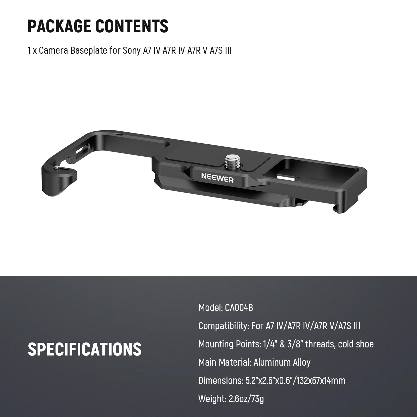 PACKAGE CONTENTS  
1 X Camera Baseplate for Sony A7 IV A7R IV A7R V A7S III  
NEEWER Model: CA004B  

SPECIFICATIONS  
Compatibility: For A7 IV/A7R IV/A7R V/A7S III  
Mounting Points: 1/4" & 3/8" threads, cold shoe  
Main Material: Aluminum Alloy  
Dimensions: 5.2"x2.6"x0.6"/132x67x14mm  
Weight: 2.6oz/73g