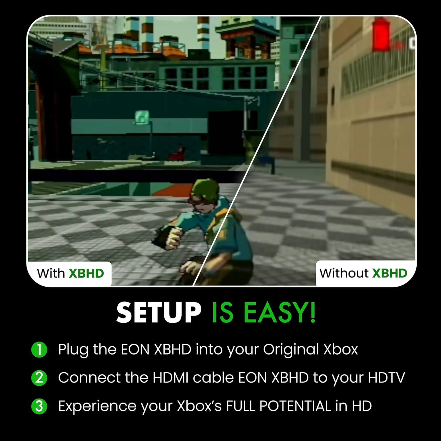 With XBHD  
Without XBHD  

SETUP IS EASY!  
1. Plug the EON XBHD into your Original Xbox  
2. Connect the HDMI cable EON XBHD to your HDTV  
3. Experience your Xbox's FULL POTENTIAL in HD