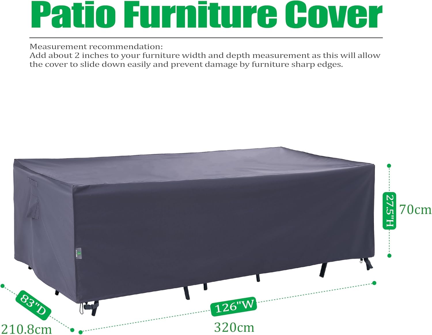 Patio Furniture Cover

Measurement recommendation: Add about 2 inches to your furniture width and depth measurement as this will allow the cover to slide down easily and prevent damage by furniture sharp edges.

- Height: 27.5" (70 cm)
- Depth: 83" (210.8 cm)
- Width: 126" (320 cm)