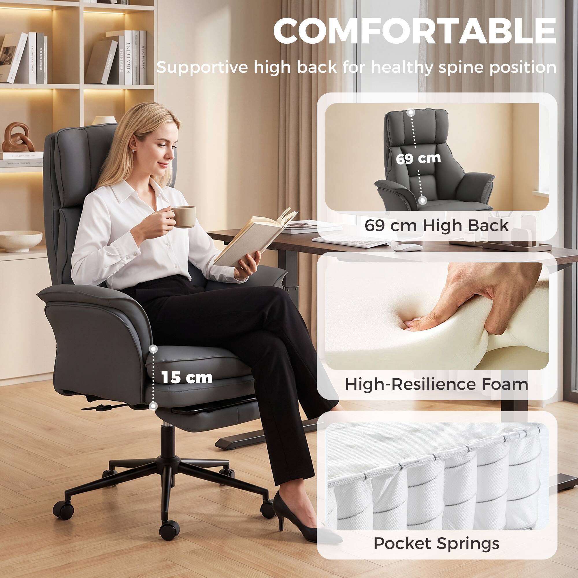 COMFORTABLE  
Supportive high back for healthy spine position

69 cm  
69 cm High Back

15 cm  
High-Resilience Foam

Pocket Springs