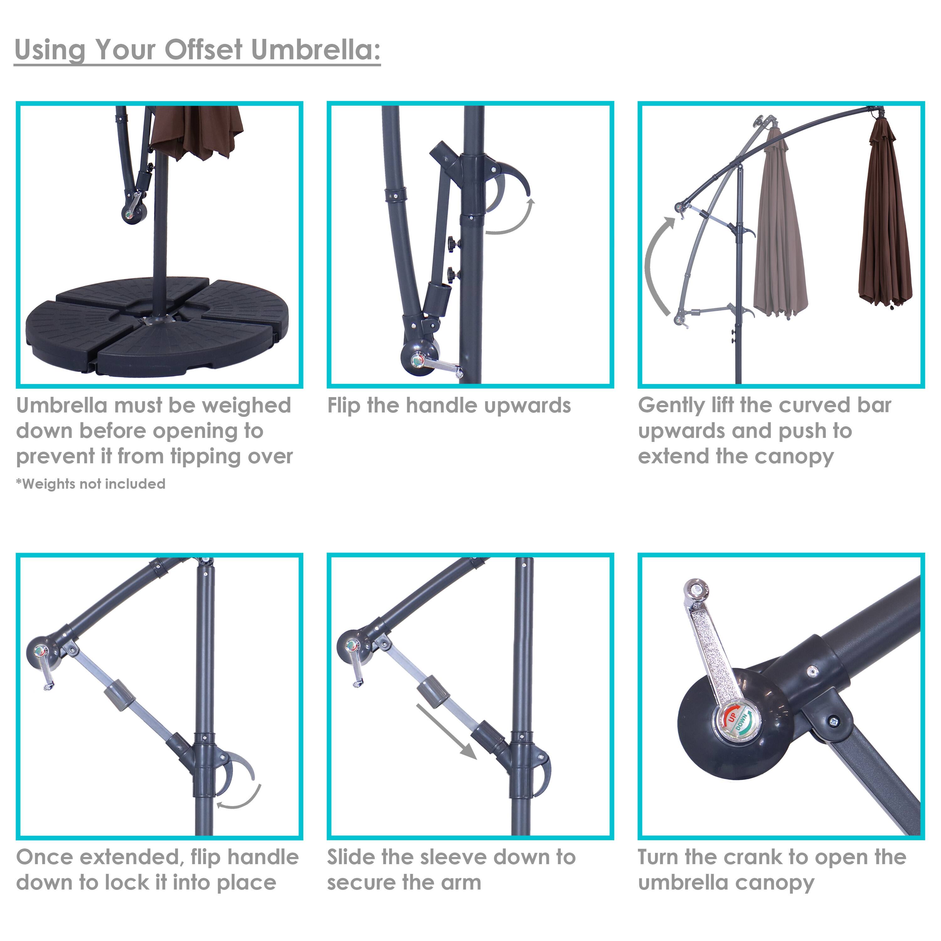 Using Your Offset Umbrella:

1. Umbrella must be weighed down before opening to prevent it from tipping over
   *Weights not included

2. Flip the handle upwards

3. Gently lift the curved bar upwards and push to extend the canopy

4. Once extended, flip handle down to lock it into place

5. Slide the sleeve down to secure the arm

6. Turn the crank to open the umbrella canopy
