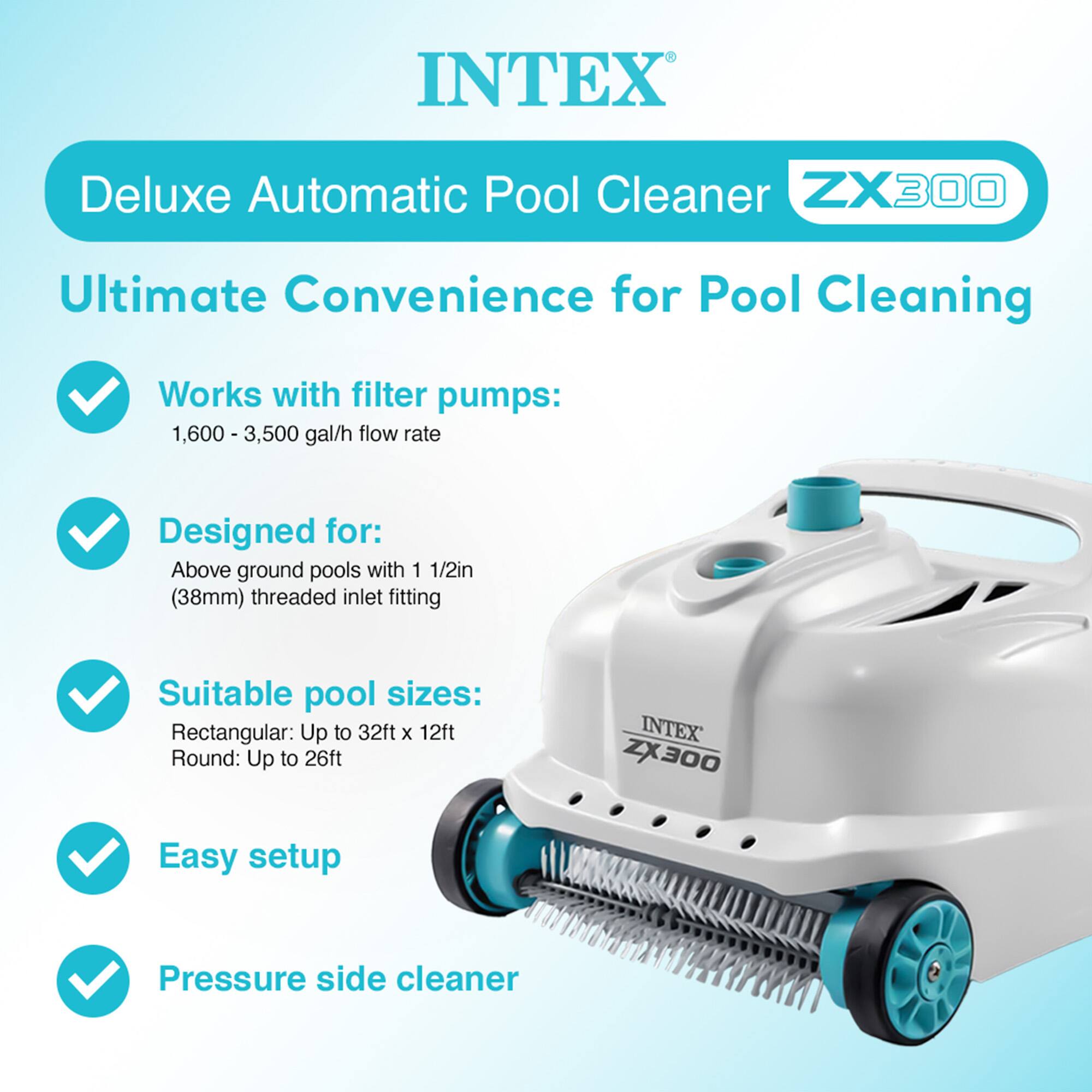 INTEX Deluxe Automatic Pool Cleaner ZX300

Ultimate Convenience for Pool Cleaning

- Works with filter pumps: 1,600 - 3,500 gal/h flow rate
- Designed for: Above ground pools with 1 1/2in (38mm) threaded inlet fitting
- Suitable pool sizes: Rectangular: Up to 32ft x 12ft, Round: Up to 26ft
- Easy setup
- Pressure side cleaner