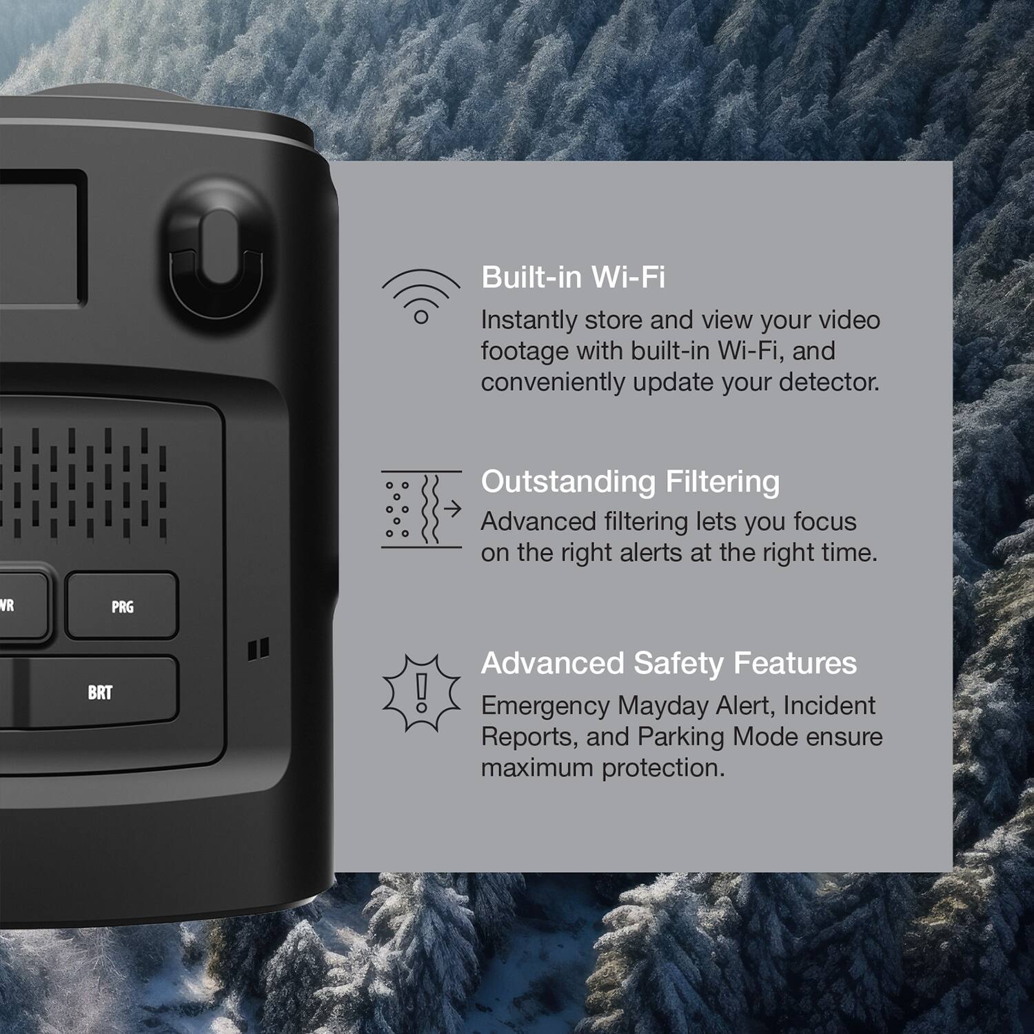 Built-in Wi-Fi  
Instantly store and view your video footage with built-in Wi-Fi, and conveniently update your detector.

Outstanding Filtering  
Advanced filtering lets you focus on the right alerts at the right time.

Advanced Safety Features  
Emergency Mayday Alert, Incident Reports, and Parking Mode ensure maximum protection.
