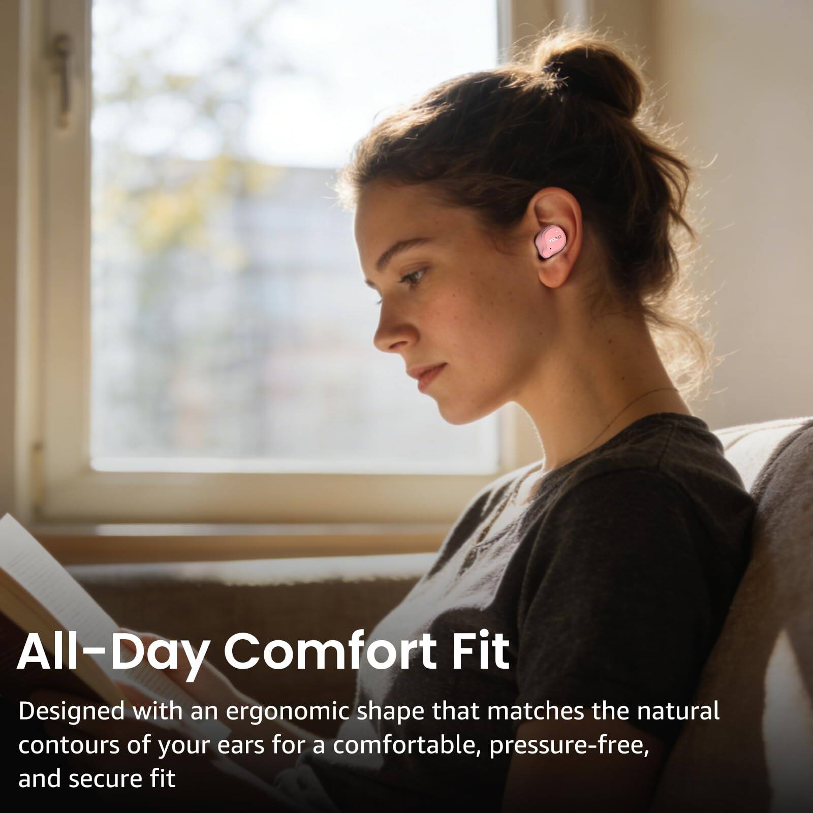 All-Day Comfort Fit  
Designed with an ergonomic shape that matches the natural contours of your ears for a comfortable, pressure-free, and secure fit