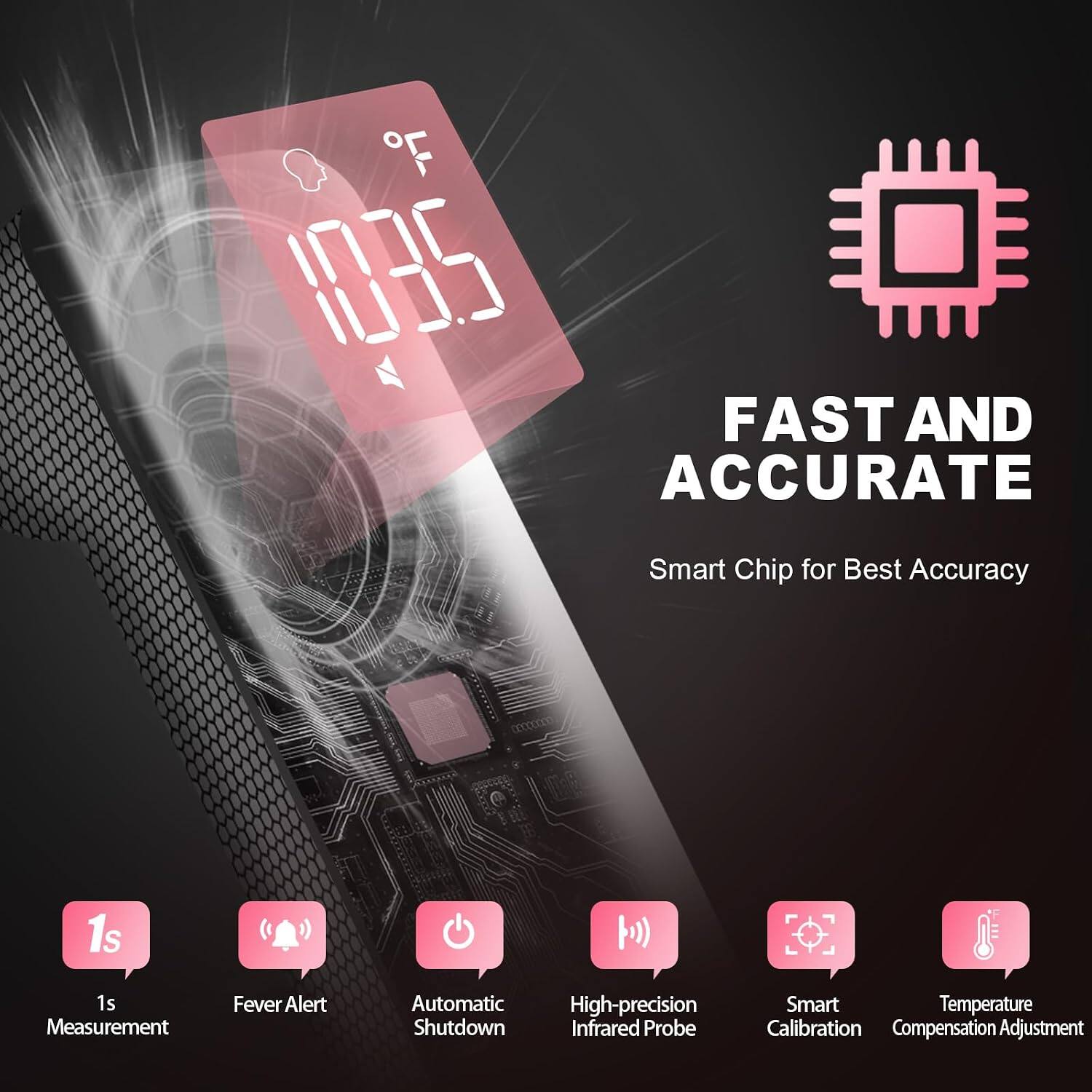 103.5 FAST AND ACCURATE  
Smart Chip for Best Accuracy  
1s Measurement  
Fever Alert  
Automatic High-precision Shutdown Infrared Probe  
Smart Temperature Calibration Compensation Adjustment