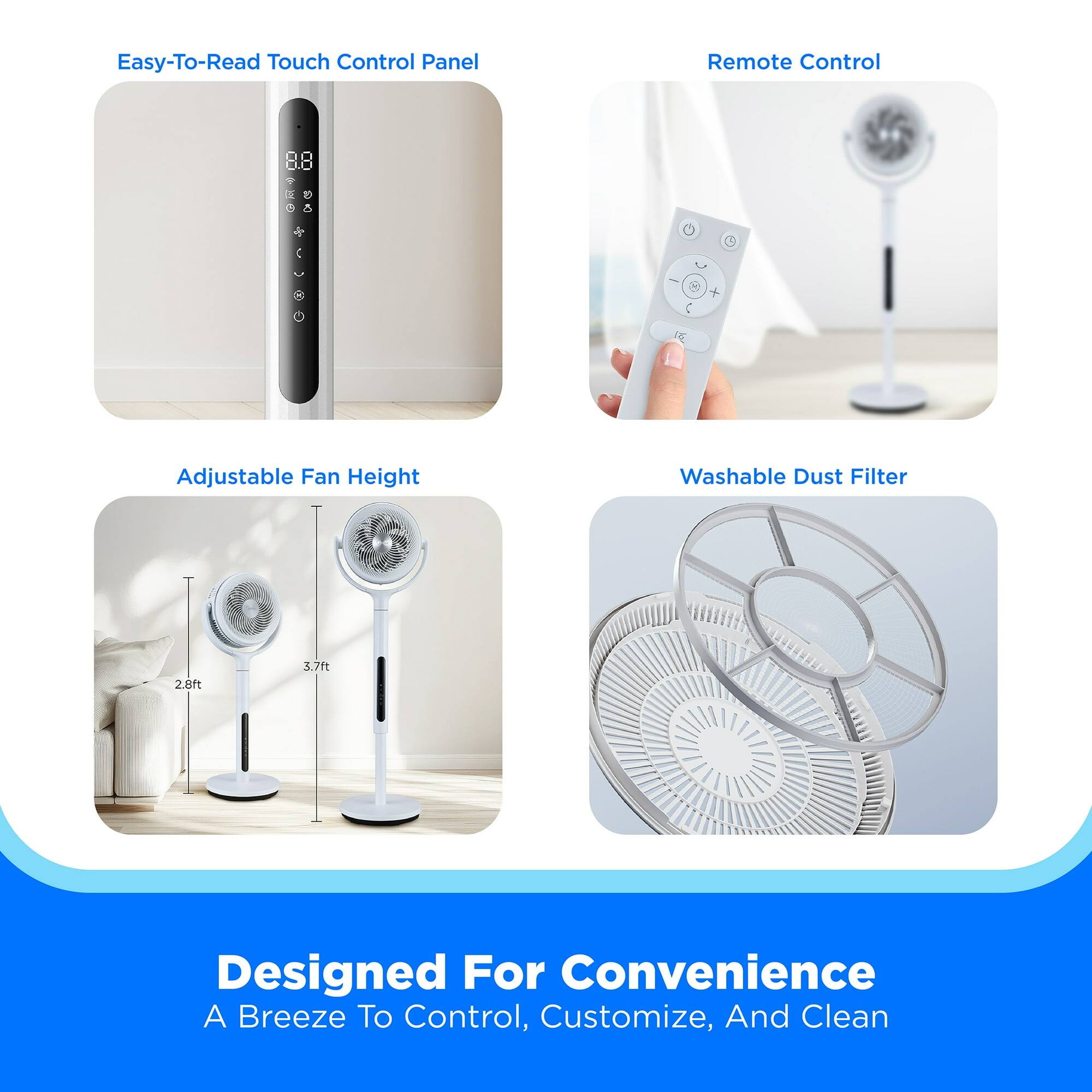 Easy-To-Read Touch Control Panel  
Remote Control  
Adjustable Fan Height  
Washable Dust Filter  

Designed For Convenience  
A Breeze To Control, Customize, And Clean