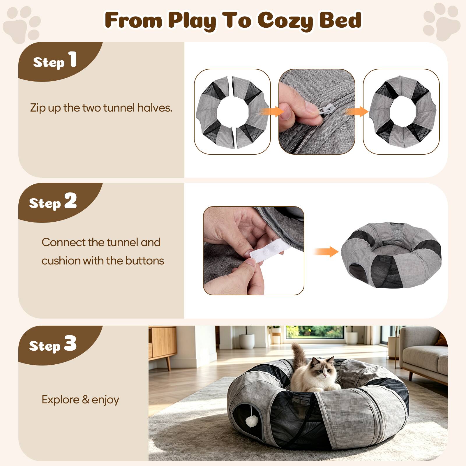 From Play To Cozy Bed

Step 1
Zip up the two tunnel halves.

Step 2
Connect the tunnel and cushion with the buttons

Step 3
Explore & enjoy