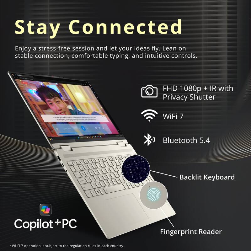 Stay Connected

Enjoy a stress-free session and let your ideas fly. Lean on stable connection, comfortable typing, and intuitive controls.

- FHD 1080p + IR with Privacy Shutter
- WiFi 7
- Bluetooth 5.4
- Backlit Keyboard
- Fingerprint Reader

*Wi-Fi 7 operation is subject to the regulation rules in each country.