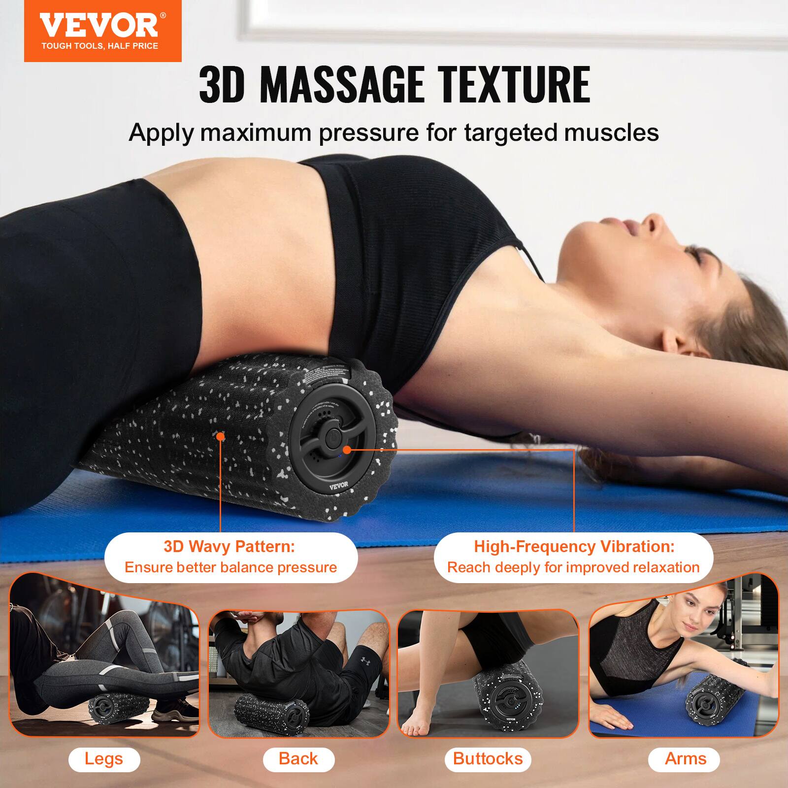 VEVOR  
TOUGH TOOLS, HALF PRICE  

3D MASSAGE TEXTURE  
Apply maximum pressure for targeted muscles  

3D Wavy Pattern:  
Ensure better balance pressure  

High-Frequency Vibration:  
Reach deeply for improved relaxation  

Legs  
Back  
Buttocks  
Arms